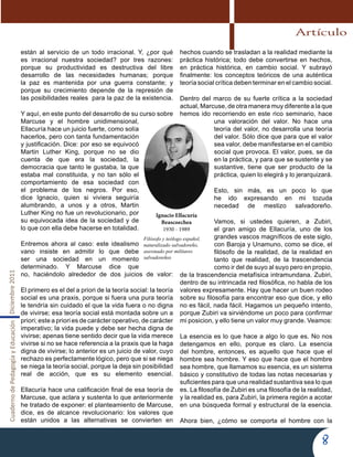 CuadernodePedagogíayEducaciónDiciembre2011
8
están al servicio de un todo irracional. Y, ¿por qué
es irracional nuestra sociedad? por tres razones:
porque su productividad es destructiva del libre
desarrollo de las necesidades humanas; porque
la paz es mantenida por una guerra constante; y
porque su crecimiento depende de la represión de
las posibilidades reales para la paz de la existencia.
Y aquí, en este punto del desarrollo de su curso sobre
Marcuse y el hombre unidimensional,
Ellacuría hace un juicio fuerte, como solía
hacerlos, pero con tanta fundamentación
y justificación. Dice: por eso se equivocó
Martin Luther King, porque no se dio
cuenta de que era la sociedad, la
democracia que tanto le gustaba, la que
estaba mal constituida, y no tan sólo el
comportamiento de esa sociedad con
el problema de los negros. Por eso,
dice Ignacio, quien si viviera seguiría
alumbrando, a unos y a otros, Martin
Luther King no fue un revolucionario, por
su equivocada idea de la sociedad y de
lo que con ella debe hacerse en totalidad.
Entremos ahora al caso: este idealismo
vano insiste en admitir lo que debe
ser una sociedad en un momento
determinado. Y Marcuse dice que
no, haciéndolo alrededor de dos juicios de valor:
El primero es el del a priori de la teoría social: la teoría
social es una praxis, porque si fuera una pura teoría
le tendría sin cuidado el que la vida fuera o no digna
de vivirse; esa teoría social está montada sobre un a
priori; este a priori es de carácter operativo, de carácter
imperativo; la vida puede y debe ser hecha digna de
vivirse; apenas tiene sentido decir que la vida merece
vivirse si no se hace referencia a la praxis que la haga
digna de vivirse; lo anterior es un juicio de valor, cuyo
rechazo es perfectamente lógico, pero que si se niega
se niega la teoría social, porque la deja sin posibilidad
real de acción, que es su elemento esencial.
Ellacuría hace una calificación final de esa teoría de
Marcuse, que aclara y sustenta lo que anteriormente
he tratado de exponer: el planteamiento de Marcuse,
dice, es de alcance revolucionario: los valores que
están unidos a las alternativas se convierten en
hechos cuando se trasladan a la realidad mediante la
práctica histórica; todo debe convertirse en hechos,
en práctica histórica, en cambio social. Y subrayó
finalmente: los conceptos teóricos de una auténtica
teoría social crítica deben terminar en el cambio social.
Dentro del marco de su fuerte crítica a la sociedad
actual, Marcuse, de otra manera muy diferente a la que
hemos ido recorriendo en este rico seminario, hace
una valoración del valor. No hace una
teoría del valor, no desarrolla una teoría
del valor. Sólo dice que para que el valor
sea valor, debe manifestarse en el cambio
social que provoca. El valor, pues, se da
en la práctica, y para que se sustente y se
sustantive, tiene que ser producto de la
práctica, quien lo elegirá y lo jerarquizará.
Esto, sin más, es un poco lo que
he ido expresando en mi tozuda
necedad de mestizo salvadoreño.
Vamos, si ustedes quieren, a Zubiri,
el gran amigo de Ellacuría, uno de los
grandes vascos magníficos de este siglo,
con Baroja y Unamuno, como se dice, el
filósofo de la realidad, de la realidad en
tanto que realidad, de la trascendencia
como ir del de suyo al suyo pero en propio,
de la trascendencia metafísica intramundana. Zubiri,
dentro de su intrincada red filosófica, no habla de los
valores expresamente. Hay que hacer un buen rodeo
sobre su filosofía para encontrar eso que dice, y ello
no es fácil, nada fácil. Hagamos un pequeño intento,
porque Zubiri va sirviéndome un poco para confirmar
mi posicion, y ello tiene un valor muy grande. Veamos:
La esencia es lo que hace a algo lo que es. No nos
detengamos en ello, porque es claro. La esencia
del hombre, entonces, es aquello que hace que el
hombre sea hombre. Y eso que hace que el hombre
sea hombre, que llamamos su esencia, es un sistema
básico y constitutivo de todas las notas necesarias y
suficientes para que una realidad sustantiva sea lo que
es. La filosofía de Zubiri es una filosofía de la realidad,
y la realidad es, para Zubiri, la primera región a acotar
en una búsqueda formal y estructural de la esencia.
Ahora bien, ¿cómo se comporta el hombre con la
Ignacio Ellacuría
Beascoechea
1930 - 1989
Filósofo y teólogo español,
naturalizado salvadoreño,
asesinado por militares
salvadoreños
Artículo
 