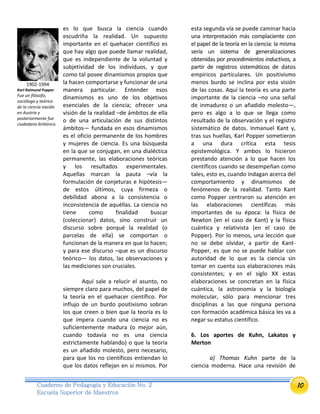 10Cuaderno de Pedagogía y Educación No. 2
Escuela Superior de Maestros
es lo que busca la ciencia cuando
escudriña la realidad. Un supuesto
importante en el quehacer científico es
que hay algo que puede llamar realidad,
que es independiente de la voluntad y
subjetividad de los individuos, y que
como tal posee dinamismos propios que
la hacen comportarse y funcionar de una
manera particular. Entender esos
dinamismos es uno de los objetivos
esenciales de la ciencia; ofrecer una
visión de la realidad –de ámbitos de ella
o de una articulación de sus distintos
ámbitos— fundada en esos dinamismos
es el oficio permanente de los hombres
y mujeres de ciencia. Es una búsqueda
en la que se conjugan, en una dialéctica
permanente, las elaboraciones teóricas
y los resultados experimentales.
Aquellas marcan la pauta –vía la
formulación de conjeturas e hipótesis—
de estos últimos, cuya firmeza o
debilidad abona a la consistencia o
inconsistencia de aquéllas. La ciencia no
tiene como finalidad buscar
(coleccionar) datos, sino construir un
discurso sobre porqué la realidad (o
parcelas de ella) se comportan o
funcionan de la manera en que lo hacen;
y para ese discurso –que es un discurso
teórico— los datos, las observaciones y
las mediciones son cruciales.
Aquí sale a relucir el asunto, no
siempre claro para muchos, del papel de
la teoría en el quehacer científico. Por
influjo de un burdo positivismo sobran
los que creen o bien que la teoría es lo
que impera cuando una ciencia no es
suficientemente madura (o mejor aún,
cuando todavía no es una ciencia
estrictamente hablando) o que la teoría
es un añadido molesto, pero necesario,
para que los no científicos entiendan lo
que los datos reflejan en sí mismos. Por
esta segunda vía se puede caminar hacia
una interpretación más complaciente con
el papel de la teoría en la ciencia: la misma
sería un sistema de generalizaciones
obtenidas por procedimientos inductivos, a
partir de registros sistemáticos de datos
empíricos particulares. Un positivismo
menos burdo se inclina por esta visión
de las cosas. Aquí la teoría es una parte
importante de la ciencia –no una señal
de inmadurez o un añadido molesto—,
pero es algo a lo que se llega como
resultado de la observación y el registro
sistemático de datos. Inmanuel Kant y,
tras sus huellas, Karl Popper sometieron
a una dura crítica esta tesis
epistemológica. Y ambos lo hicieron
prestando atención a lo que hacen los
científicos cuando se desempeñan como
tales, esto es, cuando indagan acerca del
comportamiento y dinamismos de
fenómenos de la realidad. Tanto Kant
como Popper centraron su atención en
las elaboraciones científicas más
importantes de su época: la física de
Newton (en el caso de Kant) y la física
cuántica y relativista (en el caso de
Popper). Por lo menos, una lección que
no se debe olvidar, a partir de Kant-
Popper, es que no se puede hablar con
autoridad de lo que es la ciencia sin
tomar en cuenta sus elaboraciones más
consistentes; y en el siglo XX estas
elaboraciones se concretan en la física
cuántica, la astronomía y la biología
molecular, sólo para mencionar tres
disciplinas a las que ninguna persona
con formación académica básica les va a
negar su estatus científico.
6. Los aportes de Kuhn, Lakatos y
Merton
a) Thomas Kuhn parte de la
ciencia moderna. Hace una revisión de
1902-1994
Karl Raimund Popper
Fue un filósofo,
sociólogo y teórico
de la ciencia nacido
en Austria y
posteriormente fue
ciudadano británico.
 