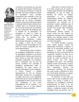 11Cuaderno de Pedagogía y Educación No. 2
Escuela Superior de Maestros
su historia y se encuentra con una serie
de aspectos del quehacer científico que
son cruciales para entender su modo de
proceder. Este autor introduce la noción
de “paradigma” como concepto
fundamental para entender lo que los
científicos hacen. Un paradigma está
formado por las teorías, conceptos,
palabras e ideas que sirven para explicar
y entender determinados ámbitos de la
realidad. Sean o no concientes de ello,
es a la luz del mismo que los científicos
buscan e interpretan los problemas que
la realidad les va planteando. Un
paradigma es como la “visión de
mundo” que tienen los hombres de
ciencia; ella les permite “ver”
determinados problemas, realizar
determinadas búsquedas y dialogar con
sus colegas a partir de un marco
conceptual común. Un paradigma es una
visión de mundo compartida por una
comunidad científica.
Concretamente, Kuhn se refiere a
los paradigmas establecidos, es decir, a
los paradigmas fundados en las teorías
predominantes. Desde su punto de vista,
hacer ciencia es, ante todo, asimilar el
paradigma establecido, sus conceptos,
tesis y problemas. Una vez que los
nuevos científicos han asimilado el
paradigma predominante están en
condiciones de hacer ciencia sin
mayores dificultades. Se han integrado a
la ciencia “normal” y pueden
desempeñarse en ella sin mayores
dificultades. Entonces en el paradigma
se juegan tres cosas: a) una integración
institucional de los nuevos científicos; b)
la posibilidad de hacer ciencia tal como
está establecido; c) una visión
preestablecida de la realidad y sus
problemas, que es la que deberán
aprender los nuevos científicos.
Ahora bien, la ciencia normal no
lo es todo, puesto que de cuando en
cuando surgen desafíos a los paradigmas
establecidos, ya que no todos los
hombres de ciencia se integran
plenamente a sus supuestos
interpretativos. Desde los márgenes
institucionales, nuevas ideas, tesis y
concepciones van naciendo con la
pretensión explicar problemas que el
paradigma vigente no puede explicar.
Cuando esto sucede, algo importante
puede suceder: las nuevas
formulaciones teóricas pueden –si
tienen suerte—no sólo explicar los
problemas irresueltos por el paradigma
vigente, sino también explicar lo que
este explica, integrándolo como parte de
una visión más global.
Un intenso forcejeo se genera
entre ambos grupos; cuando los
abanderados comienzan a imponer su
visión en la comunidad científica, que
comienza a recelar del paradigma
establecido se está a las puertas de una
“revolución científica”, es decir, de un
cambio de paradigma, con el cual se
iniciará de nuevo la dinámica de la
ciencia normal. Con este nuevo
paradigma, dice Kuhn, “los científicos
adoptan nuevos instrumentos y buscan
en lugares nuevos. Lo que es todavía
más importante, durante las
revoluciones científicas los científicos
ven cosas nuevas y diferentes al mirar
con instrumentos familiares en lugares
en los que ya habían buscado antes”.
En definitiva, lo que Kuhn nos
viene a decir es que no podemos hacer
ciencia –sea natural o social—si no
asimilamos los paradigmas científicos
predominantes. Es decir, si no nos
empapamos de las teorías, conceptos,
valores y problemas propios de todo
paradigma. Ellos nos permiten “ver” la
1922-1996
Thomas Samuel Kuhn
fue un historiador y
filósofo de la ciencia
estadounidense,
conocido por su
contribución al
cambio de
orientación de la
filosofía y la
sociología científica
en la década de
1960.
 