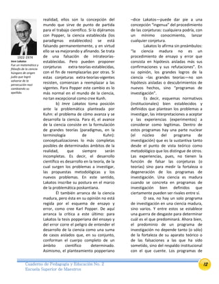 12Cuaderno de Pedagogía y Educación No. 2
Escuela Superior de Maestros
realidad, ellos son la concepción del
mundo que sirve de punto de partida
para el trabajo científico. Si lo dijéramos
con Popper, la ciencia establecida (los
paradigmas establecidos) se está
falsando permanentemente, y en virtud
ello se va mejorando y afinando. Se trata
de una falsación de intrateorías-
establecidas. Pero pueden proponer
conjeturas extra-teorías-establecidas,
con el fin de reemplazarlas por otras. Si
estas conjeturas extra-teorías-vigentes
resisten, comienzan a reemplazar a las
vigentes. Para Popper este cambio es lo
más normal en el mundo de la ciencia,
no tan excepcional como cree Kunh.
b) Imre Lakatos toma posición
ante la problemática planteada por
Kuhn: el problema de cómo avanza y se
desarrolla la ciencia. Para él, el avance
de la ciencia consiste en la formulación
de grandes teorías (paradigmas, en la
terminología de Kuhn):
conceptualizaciones lo más completas
posibles de determinados ámbitos de la
realidad, que siempre serán
incompletas. Es decir, el desarrollo
científico es desarrollo en la teoría, de la
cual surgen los problemas a investigar,
las propuestas metodológicas y los
nuevos problemas. En este sentido,
Lakatos inscribe su postura en el marco
de la problemática poskantiana.
Él también arranca de la ciencia
madura, pero ésta en su opinión no está
regida por el esquema de ensayo y
error, como cree Karl Popper. De aquí
arranca la crítica a este último: para
Lakatos la tesis popperiana del ensayo y
del error corre el peligro de entender el
desarrollo de la ciencia como una suma
de casos aislados que, en su conjunto,
conforman el cuerpo completo de un
ámbito científico determinado.
Asimismo, el planteamiento popperiano
–dice Lakatos—puede dar pie a una
concepción “ingenua” del procedimiento
de las conjeturas: cualquiera podría, con
un mínimo conocimiento, lanzar
cualquier conjetura.
Lakatos lo afirma sin preámbulos:
“la ciencia madura no es un
procedimiento de ensayo y error que
consista en hipótesis aisladas más sus
confirmaciones y sus refutaciones”. En
su opinión, los grandes logros de la
ciencia –las grandes teorías—no son
hipótesis aisladas o descubrimientos de
nuevos hechos, sino “programas de
investigación”.
Es decir, esquemas normativos
(institucionales) bien establecidos y
definidos que plantean los problemas a
investigar, las interpretaciones a aceptar
y las experiencias (experimentos) a
considerar como legítimas. Dentro de
estos programas hay una parte nuclear
(el núcleo del programa de
investigación) que es la sustantiva tanto
desde el punto de vista teórico como
metodológico que los distingue de otros.
Las experiencias, pues, no tienen la
función de falsar las conjeturas (o
teorías) sino para medir la fortaleza o
degeneración de los programas de
investigación. Una ciencia es madura
cuando se concreta en programas de
investigación bien definidos que
ciertamente pueden ser rivales entre sí.
O sea, no hay un solo programa
de investigación en una ciencia madura,
sino varios. Y entre estos se establece
una guerra de desgaste para determinar
cuál es el que predominará. Ahora bien,
el predominio de un programa de
investigación no depende tanto (o sólo)
de la fortaleza de su aparato teórico o
de las falsaciones a las que ha sido
sometido, sino del respaldo institucional
con el que cuente. Los programas de
1922-1974
Imre Lakatos
Fue un matemático y
filósofo de la ciencia
húngaro de origen
judío que logró
salvarse de la
persecución nazi
cambiando su
apellido.
 