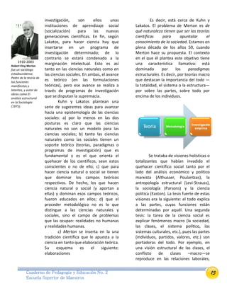 13Cuaderno de Pedagogía y Educación No. 2
Escuela Superior de Maestros
investigación, son ellos unas
instituciones de aprendizaje social
(socialización) para las nuevas
generaciones científicas. En fin, según
Lakatos, para hacer ciencia hay que
insertarse en un programa de
investigación determinado; de lo
contrario se estará condenado a la
marginación intelectual. Esto es así
tanto en las ciencias naturales como en
las ciencias sociales. En ambas, el avance
es teórico (en las formulaciones
teóricas), pero ese avance se realiza a
través de programas de investigación
que se disputan la supremacía.
Kuhn y Lakatos plantean una
serie de sugerentes ideas para avanzar
hacia una epistemología de las ciencias
sociales: a) por lo menos en las dos
posturas es claro que las ciencias
naturales no son un modelo para las
ciencias sociales; b) tanto las ciencias
naturales como las sociales tienen un
soporte teórico (teorías, paradigmas o
programas de investigación) que es
fundamental y es el que orienta el
quehacer de los científicos, sean estos
conscientes o no de ello; c) que para
hacer ciencia natural o social se tienen
que dominar los campos teóricos
respectivos. De hecho, los que hacen
ciencia natural o social (y aportan a
ellas) y dominan esos campos teóricos,
fueron educados en ellos; d) que el
proceder metodológico no es lo que
distingue a las ciencias naturales y
sociales, sino el campo de problemas
que las ocupan: realidades no humanas
y realidades humanas.
c) Merton se inserta en la una
tradición científica que le apuesta a la
ciencia en tanto que elaboración teórica.
Su esquema es el siguiente:
elaboraciones
Es decir, está cerca de Kuhn y
Lakatos. El problema de Merton es de
qué naturaleza tienen que ser las teorías
científicas para apuntalar el
conocimiento de la sociedad. Estamos en
plena década de los años 50, cuando
Merton hace su propuesta. El contexto
en el que él plantea este objetivo tiene
una característica llamativa: está
dominado por los paradigmas
estructurales. Es decir, por teorías macro
que destacan la importancia del todo —
la totalidad, el sistema o la estructura—
por sobre las partes, sobre todo por
encima de los individuos.
Se trataba de visiones holísticas o
totalizantes que habían invadido el
quehacer científico social tanto por el
lado del análisis económico y político
marxista (Althusser, Poulantzas), la
antropología estructural (Levi-Strauss),
la sociología (Parsons) y la ciencia
política (Easton). La tesis fuerte de estas
visiones era la siguiente: el todo explica
a las partes, cuyas funciones están
determinadas por aquél. Una segunda
tesis: la tarea de la ciencia social es
explicar fenómenos macro (la sociedad,
las clases, el sistema político, los
sistemas culturales, etc.), pues las partes
(individuos, partidos, valores, etc.) son
portadoras del todo. Por ejemplo, en
una visión estructural de las clases, el
conflicto de clases –macro—se
reproduce en las relaciones laborales,
1910-2003
Robert King Merton
fue un sociólogo
estadounidense.
Padre de la teoría de
las funciones
manifiestas y
latentes, y autor de
obras como El
análisis estructural
en la Sociología
(1975).
 