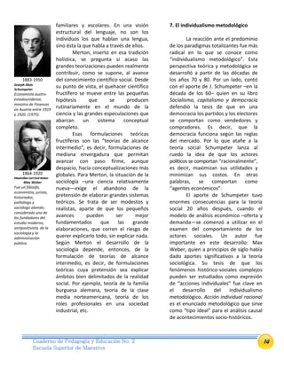 14Cuaderno de Pedagogía y Educación No. 2
Escuela Superior de Maestros
familiares y escolares. En una visión
estructural del lenguaje, no son los
individuos los que hablan una lengua,
sino ésta la que habla a través de ellos.
Merton, inserto en esa tradición
holística, se pregunta si acaso las
grandes teorizaciones pueden realmente
contribuir, como se supone, al avance
del conocimiento científico social. Desde
su punto de vista, el quehacer científico
fructífero se mueve entre las pequeñas
hipótesis que se producen
rutinariamente en el mundo de la
ciencia y las grandes especulaciones que
abarcan un sistema conceptual
completo.
Esas formulaciones teóricas
fructíferas son las “teorías de alcance
intermedio”, es decir, formulaciones de
mediana envergadura que permitan
avanzar con paso firme, aunque
despacio, hacia conceptualizaciones más
globales. Para Merton, la situación de la
sociología –una ciencia relativamente
nueva—exige el abandono de la
pretensión de elaborar grandes sistemas
teóricos. Se trata de ser modestos y
realistas, aparte de que los pequeños
avances pueden ser mejor
fundamentados que las grande
elaboraciones, que corren el riesgo de
querer explicarlo todo, sin explicar nada.
Según Merton el desarrollo de la
sociología depende, entonces, de la
formulación de teorías de alcance
intermedio, es decir, de formulaciones
teóricas cuya pretensión sea explicar
ámbitos bien delimitados de la realidad
social. Por ejemplo, teoría de la familia
burguesa alemana, teoría de la clase
media norteamericana, teoría de los
roles profesionales en una sociedad
industrial, etc.
7. El individualismo metodológico
La reacción ante el predominio
de los paradigmas totalizantes fue más
radical en lo que se conoce como
“individualismo metodológico”. Esta
perspectiva teórica y metodológica se
desarrolló a partir de las décadas de
los años 70 y 80. Por un lado, contó
con el aporte de J. Schumpeter –en la
década de los 60– quien en su libro
Socialismo, capitalismo y democracia
defendió la tesis de que en una
democracia los partidos y los electores
se comportan como vendedores y
compradores. Es decir, que la
democracia funciona según las reglas
del mercado. Por lo que atañe a la
teoría social Schumpeter lanza al
ruedo la idea de que los actores
políticos se comportan “racionalmente”,
es decir, maximizan sus utilidades y
minimizan sus costos. En otras
palabras, se comportan como
“agentes económicos”.
El aporte de Schumpeter tuvo
enormes consecuencias para la teoría
social 20 años después, cuando el
modelo de análisis económico –oferta y
demanda—se comenzó a utilizar en el
examen del comportamiento de los
actores sociales. Un autor fue
importante en este desarrollo: Max
Weber, quien a principios de siglo había
dado aportes significativos a la teoría
sociológica. Su tesis de que los
fenómenos histórico-sociales complejos
pueden ser estudiados como expresión
de “acciones individuales” fue clave en
el desarrollo del individualismo
metodológico. Acción individual racional
es el enunciado metodológico que sirve
como “tipo ideal” para el análisis causal
de acontecimientos socio-históricos.
1883-1950
Joseph Alois
Schumpeter
Economista austro-
estadounidense,
ministro de Finanzas
en Austria entre 1919
y 1920. (1975).
1864-1920
Maximilian Carl EmilWeber
Max Weber
Fue un filósofo,
economista, jurista,
historiador,
politólogo y
sociólogo alemán,
considerado uno de
los fundadores del
estudio moderno,
antipositivista, de la
sociología y la
administración
pública.
 