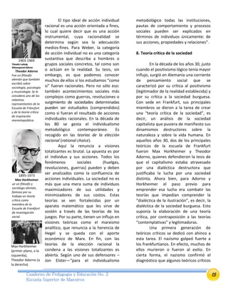 15Cuaderno de Pedagogía y Educación No. 2
Escuela Superior de Maestros
El tipo ideal de acción individual
racional es una acción orientada a fines,
lo cual quiere decir que es una acción
instrumental, cuya racionalidad se
determina según sea la adecuación
medios-fines. Para Weber, la categoría
de acción individual no es una categoría
sustantiva que describa a hombres o
grupos sociales concretos, tal como son
o actúan en la realidad. Su tesis, sin
embargo, es que podemos conocer
muchos de ellos si los estudiamos “como
si” fueran racionales. Pero no sólo eso:
también acontecimientos sociales más
complejos como guerras, revoluciones o
surgimiento de sociedades determinadas
pueden ser estudiados (comprendidos)
como si fueran el resultado de acciones
individuales racionales. En la década de
los 80 se gesta el individualismo
metodológico contemporáneo. Es
recogido en las teorías de la elección
racional (rational choice).
Aquí la renuncia a visiones
totalizantes es brutal. La apuesta es por
el individuo y sus acciones. Todos los
fenómenos sociales (huelgas,
revoluciones, guerras) pueden y deben
ser analizados como la confluencia de
acciones individuales. La sociedad no es
más que una mera suma de individuos
maximizadores de sus utilidades y
minimizadores de sus costos. Estas
teorías se ven fortalecidas por un
aparato matemático que les sirve de
sostén a través de las teorías de los
juegos. Por su parte, tienen un influjo en
visiones teóricas como el marxismo
analítico, que renuncia a la herencia de
Hegel y se queda con el aporte
económico de Marx. En fin, con las
teorías de la elección racional la
condena a las visiones totalizantes es
abierta. Según uno de sus defensores –
Jon Elster—“para el individualismo
metodológico todas las instituciones,
pautas de comportamiento y procesos
sociales pueden ser explicados en
términos de individuos únicamente: de
sus acciones, propiedades y relaciones”.
8. Teoría crítica de la sociedad
En la década de los años 30, justo
cuando el positivismo lógico tenía mayor
influjo, surgió en Alemania una corriente
de pensamiento social que se
caracterizó por su crítica al positivismo
(legitimador de la realidad establecida) y
por su crítica a la sociedad burguesa.
Con sede en Frankfurt, sus principales
miembros se dieron a la tarea de crear
una “teoría crítica de la sociedad”, es
decir, un análisis de la sociedad
capitalista que pusiera de manifiesto sus
dinamismos destructores sobre la
naturaleza y sobre la vida humana. En
aquellos años 30, dos de los principales
teóricos de la escuela de Frankfurt
fueron Max Horkheimer y Theodor
Adorno, quienes defendieron la tesis de
que el capitalismo estaba atravesado
por una dialéctica destructora que
justificaba la lucha por una sociedad
distinta. Ahora bien, para Adorno y
Horkheimer el paso previo para
emprender esa lucha era combatir las
teorías que impedían comprender la
“dialéctica de la ilustración”, es decir, la
dialéctica de la sociedad burguesa. Esto
suponía la elaboración de una teoría
crítica, por contraposición a las teorías
“contemplativas” y legitimadoras.
Una primera generación de
teóricos críticos se dedicó con ahínco a
esta tarea. El nazismo golpeó fuerte a
los frankfurtianos. En efecto, muchos de
ellos murieron o fueron al exilio. En
cierta forma, el nazismo confirmó el
diagnóstico que algunos teóricos críticos
1903-1969
TheodorLudwig
Wiesengrund Adorno
Theodor Adorno
Fue un filósofo
alemán que también
escribió sobre
sociología, psicología
y musicología. Se le
considera uno de los
máximos
representantes de la
Escuela de Fráncfort
y de la teoría crítica
de inspiración
marxistapública.
1895-1973
Max Horkheimer
ue un filósofo y
sociólogo alemán,
famoso por su
trabajo en teoría
crítica como
miembro de la
Escuela de Frankfurt
de investigación
social.
Max Horkheimer
(primer plano, a la
izquierda),
Theodor Adorno (a
la derecha)
 