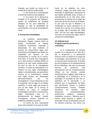 17Cuaderno de Pedagogía y Educación No. 2
Escuela Superior de Maestros
lenguaje, que hunde sus raíces en el
mundo de la vida (la cotidianidad).
3. Una teoría de la emancipación
a través del consenso intersubjetivo.
4. Una teoría de la democracia
fundada en el esquema del hablante-
oyente en condiciones de igualdad
dialógica. En fin, para Habermas, el
lenguaje no sólo es posibilidad de
conocimiento, sino vía de emancipación
social.
9. Anarquismo metodológico
La tradición epistemológica
dominante –Popper, Lakatos, Kuhn—le
apostó fuertemente al trabajo
académico sistemático, ordenado y
disciplinado. En esta tradición, el
proceso de conocimiento sigue unos
lineamientos estratégicos que deben ser
respetados por quienes se van
incorporando al mundo de la ciencia.
Pues bien, el francés Paul Feyerabend,
en su libro Contra el método (1970), se
distancia de esta visión predominante.
Su tesis es que en la investigación
científica –el tema de Feyerabend es la
historia—no hay reglas metodológicas
rígidas o estandarizadas que garanticen
avances en el conocimiento. Cuando
esas reglas existen, son violentadas
permanentemente por los
investigadores. Y esas violaciones no son
la excepción, sino la regla. En el trabajo
científico, la única regla que existe es
que no hay reglas. En la ciencia, lo
fructífero es, pues, la anarquía
metodológica consciente o inconsciente.
Según Feyerabend, este es el
planteamiento de Popper: cuando
investigamos, primero tenemos un
problema y después actuamos.
En contra de esto, Feyerabend
pone como ejemplo el uso que los niños
hacen de las palabras: las usan,
combinan, juegan con ellas, hasta que
entienden su significado o enriquecen el
que habían aprendido antes. Es decir, el
entendimiento en el niño tiene como
presupuesto el carácter de un juego. No
tiene que ser de otra forma en el adulto.
Es por esta vía que la libertad y la
creatividad se hacen presentes en el
mundo de la ciencia. En la ciencia como
en el juego, rige el principio del “todo
vale”. No hay una regla metodológica,
sino más una ausencia de reglas. Esto es
anarquismo metodológico.
10. Reflexión final:
El legado empirista-positivista y
racionalista
a) El conductismo en ciencias
sociales. En la década de los años 20 y
30, el empirismo y el positivismo
hicieron sentir su influjo en el campo de
la psicología, concretamente en lo que
se conoció como conductismo. El énfasis
de esta tendencia es el comportamiento
de los individuos, más que sus procesos
internos de conciencia. Esta
preocupación por los comportamientos
influyó en las ciencias sociales
norteamericana e inglesa, sobre todo en
la politología, en la economía y en la
sociología. El resultado de ello fue un
abandono de la teorización y un
esfuerzo por la recopilación de datos
que permitieran simular o predecir
comportamientos futuros. También
abundaron los estudios sobre
fenómenos comportamentales:
preferencias políticas, audiencias
mediáticas, consumo… Mientras que la
ciencia social francesa e italiana se
preocupó más por la teorización que por
los estudios empíricos. Aun ahora, esa
 