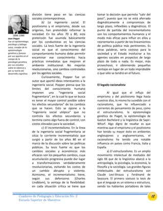 18Cuaderno de Pedagogía y Educación No. 2
Escuela Superior de Maestros
división tiene peso en las ciencias
sociales contemporáneas.
b) La ingeniería social. El
positivismo y el empirismo, desde sus
orígenes, han pretendido reformar la
sociedad. En los años 70 y 80, esta
pretensión fue asumida básicamente
por los conductistas en las ciencias
sociales. La tesis fuerte de la ingeniería
social es que el conocimiento del
comportamiento humano debe permitir
encaminar ese conocimiento hacia
prácticas inmediatas que mejoren el
ambiente institucional. No mejorías
revolucionarias, sino cambios controlados
por los agentes sociales.
Curiosamente, Popper fue un
autor que aportó ideas interesantes a la
ingeniería social. Popper piensa que los
límites del conocimiento humano
imponen una “ingeniería social
fragmentaria”, en la cual lo que se busca
es tener el mayor control posible sobre
los efectos secundarios” de los cambios
que se hacen. Esto se opone a la
“ingeniería social utópica” que no
controla los efectos secundarios y
termina como algo fuera de control, con
costos elevados para la sociedad.
c) El incrementalismo. En la línea
de la ingeniería social fragmentaria se
sitúa la corriente incrementalista que
surgió a partir de los años 80 en el
marco de la discusión sobre las políticas
públicas. Su tesis fuerte es que los
cambios sociales y económicos más
eficaces son los pequeños cambios, cuya
acumulación progresiva puede dar lugar
a transformaciones verdaderamente
revolucionarias, evitando los costos de
un cambio abrupto y violento.
Asimismo, el incrementalismo tiene,
según sus defensores (Charles
Lindblom), la ventaja de la flexibilidad:
en cada situación crítica se tiene que
tomar la decisión que permita “salir del
paso”, puesto que no se está aferrado
dogmáticamente a compromisos de
largo plazo, inflexibles y dogmáticos. El
punto de partida del incrementalismo
son los comportamientos humanos y el
modo más eficaz para influir en ellos y
reorientarlos a partir de los lineamientos
de política pública más pertinentes. Es
otras palabras, sería costoso para la
sociedad y el Estado involucrar a los
agentes sociales en proyectos de largo
plazo de todo o nada. Es mejor, más
provechoso, ir obteniendo pequeñas
ventajas en lugar de un todo improbable
o que sólo se tendrá en el futuro.
El legado racionalista
Al igual que el influjo del
empirismo y del positivismo llega hasta
nuestros días, lo mismo ha sucedido con el
racionalismo, que ha influenciado a
corrientes de pensamiento de peso, como
el estructuralismo, la epistemología
genética de Piaget, la epistemología de
Gaston Bachelard y la lingüística de Sapir-
Whorf. Algo digno de resaltar es que
mientras que el empirismo y el positivismo
han tenido su mayor éxito en ambientes
anglosajones y angloamericanos, el
racionalismo ha tenido una notable
influencia en países como Francia, Italia y
España.
a) El estructuralismo. Es un amplio
movimiento intelectual de mediados del
siglo XX que de la lingüística abarcó a la
antropología, la psicología, la economía, la
filosofía y la sociología. Las grandes figuras
intelectuales del estructuralismo son
Claude Levi-Strauss y Ferdinand de
Seassure. El primero sostuvo la tesis de
que el lenguaje es un sistema o estructura,
siendo los hablantes portadores de tales
1896-1980
Jean Piaget
Fue un epistemólogo,
psicólogo y biólogo
suizo, creador de la
epistemología
genética y famoso
por sus aportes en el
campo de la
psicología genética,
por sus estudios
sobre la infancia y
por su teoría del
desarrollo cognitivo.
 