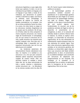 19Cuaderno de Pedagogía y Educación No. 2
Escuela Superior de Maestros
estructuras lingüísticas a cuyas reglas ellos
tenían que sujetarse. Es decir, no son los
individuos los que hablan un lenguaje, sino
el lenguaje el que habla a través de los
individuos, que obviamente no pueden
cambiar a voluntad sus reglas. Levi-Strauss
se enfrentó, como antropólogo, al
problema de explicar las culturas de
pueblos premodernos no europeos. Uno
de sus temas predilectos fueron los mitos.
A su juicio, los mitos tienen su origen en
las estructuras mentales (lingüísticas) de
los grupos que los producen. De ahí que,
en el fondo, todos los mitos comparten el
mismo esquema estructural y las mismas
reglas de transformación. El antropólogo,
una vez que conoce la estructura de un
mito, puede encontrar ese esquema para
explicar cualquier mito. Pero para eso, el
antropólogo debe ir preparado con sus
esquemas estructurales, que son los que
debe buscar en la realidad.
Las tendencias posteriores del
estructuralismo francés radicalizaron esta
idea: no importa si la realidad es una
estructura o no, sino que para conocerla
debemos aplicar esquemas estructurales
surgidos de nuestra mente. Ellos nos
permiten ordenar la realidad y actuar
sobre ella. Así, las ideas estructurales de
todo y partes, sistemas y subsistemas,
cambio estructural, etc. —se difundieron
en las ciencias sociales entre los años 50,
60 y 70. Fueron la gran moda intelectual y
política en esa época.
b) Epistemología genética. El
racionalismo también encontró un
espaldarazo en la epistemología genética
desarrollada por Jean Piaget en el Centro
Internacional de Epistemología Genética,
con sede en Ginebra. Piaget, cabe
señalarlo, no fue ajeno al estructuralismo,
del cual asumió algunas tesis
fundamentales. En resumen, uno de los
problemas centrales de Piaget es cómo se
desarrolla el conocimiento en la
ontogénesis, es decir, en la evolución del
individuo desde la primera infancia hasta
la madurez. Su interés es explicar cómo
emergen y se desarrollan las estructuras
cognoscitivas, de las más elementales de
ordenamiento espacio-temporal hasta las
más abstractas de carácter lógico. Pues
bien, estas estructuras cognoscitivas están
ancladas en las estructuras genéticas del
individuo y se desarrollan según etapas y
fases cuya secuencia está fijada también
genéticamente. Es decir, el conocimiento
es un problema biológico: está constituido
por estructuras de adaptación que
progresivamente se van haciendo más
complejas ¿Y la sociedad? ¿Y el
aprendizaje? Son un motivo, un detonante
para la emergencia de las estructuras
cognoscitivas. Pero no las crean.
 