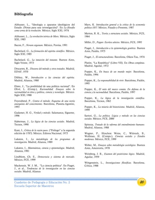 20Cuaderno de Pedagogía y Educación No. 2
Escuela Superior de Maestros
Bibliografía
Althusser, L., "Ideología y aparatos ideológicos del
Estado. (Notas para una investigación)". En La filosofía
como arma de la revolución. México, Siglo XXI, 1974
Althusser, L., La revolución teórica de Marx. México, Siglo
XXI, 1985
Bacon, F., Novum organum. México, Porrúa, 1991
Bachelard, G., La formación del espíritu científico. México,
Siglo XXI, 1985
Bachelard, G., La intuición del instante. Buenos Aires,
Siglo Veinte, 1973
Descartes, R., Discurso del método y otros tratados. Madrid,
EDAF, 1970
Dilthey, W., Introducción a las ciencias del espíritu.
Madrid, Alianza, 1980
Elster, J., "La posibilidad de una política racional". En
Olivé, L. (Comp.), Racionalidad. Ensayos sobre la
racionalidad en ética y política, ciencia y tecnología. México.
Siglo XXI, 1988
Feyerabend, P., Contra el método. Esquema de una teoría
anarquista del conocimiento. Barcelona, Planeta-Agostini,
1993
Gadamer, H. G., Verdad y método. Salamanca, Sígueme,
1996
Habermas, J., La lógica de las ciencias sociales. Madrid,
Tecnos, 1990
Kant, I., Crítica de la razón pura. ("Prólogo" a la segunda
edición de 1787). México, Editora Nacional, 1973
Lakatos, I., La metodología de los programas de
investigación. Madrid, Alianza, 1989
Lakatos, I., Matemáticas, ciencia y epistemología. Madrid,
Alianza, 1981
Lindblom, Ch. E., Democracia y sistema de mercado.
México, FCE, 1999
Mackenzie, W. J. M., "La ciencia política". En Piaget,
J., et al., Tendencias de la investigación en las ciencias
sociales. Madrid, Alianza
Marx, K. Introducción general a la crítica de la economía
política-1857. México, Pasado y Presente, 1987
Merton, R. K., Teoría y estructura sociales. México, FCE,
1964
Miller, D., Popper. Escritos selectos. México, FCE, 1995
Piaget, J., Introducción a la epistemología genética. Buenos
Aires, Paidós, 1975
Piaget, J., El estructuralismo. Barcelona, Oikos-Tau, 1974
Platón, "La República" (Libro VII). En Obras completas.
Madrid, Aguilar, 1972
Popper, K., En busca de un mundo mejor. Barcelona,
Paidós, 1994
Popper, K., La responsabilidad de vivir. Barcelona, Paidós,
1995
Popper, K., El mito del marco común. En defensa de la
ciencia y la racionalidad. Barcelona, Paidós, 1997
Popper, K., La lógica de la investigación científica.
Barcelona, Tecnos, 1962
Popper, K., La miseria del historicismo. Madrid, Alianza,
1999
Sartori, G., La política. Lógica y método en las ciencias
sociales. México, FCE, 2000
Spinoza, Tratado de la reforma del entendimiento humano.
Madrid, Alianza, 1988
Wagner, P., Hirschon Weiss, C., Wittrock, B.,
Wollman, H. (Comps.), Ciencias sociales y Estados
modernos. México, FCE, 1999
Weber, M., Ensayos sobre metodología sociológica. Buenos
Aires, Amorrortu, 1978
Weinberg, J. R., Examen del positivismo lógico. Madrid,
Aguilar, 1959
Wittgenstein, L., Investigaciones filosóficas. Barcelona,
Crítica, 1988
 