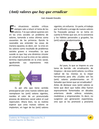 21Cuaderno de Pedagogía y Educación No. 2
Escuela Superior de Maestros
(Anti) valores que hay que erradicar
Luis Armando González
n situaciones sociales críticas
siempre sale a relucir el tema de los
valores. Y es que sobran quienes ven
en las crisis sociales un problema de
valores, tomando a estos últimos como
causantes de las primeras. Quizás lo
razonable sea entender las cosas de
manera opuesta; es decir, ver la crisis en
los valores como resultado de problemas
sociales graves e irresueltos. Lo que
sucede es que hay una dinámica circular
en virtud de la cual la crisis en los valores
termina repercutiendo en la crisis social,
agudizando sus expresiones más
perniciosas.
Es por ello que tiene sentido
preocuparse por unos nuevos valores que
reemplacen los (anti) valores vigentes,
nacidos al calor de un pronunciado
proceso de deterioro social sobre el cual
repercuten. Ahora bien, no es realista
esperar que unos nuevos valores se
implanten, en lugar de los (anti) valores
vigentes, sin esfuerzo. En parte, el trabajo
por la difusión y arraigo de nuevos valores
ha fracasado porque no se toma en
cuenta lo firmes que son, en la conciencia
y los hábitos personales y grupales, los
(anti) valores predominantes.
Así pues, lo que se impone es una
tarea de barrido –de erradicación, de
limpieza— de esos (anti) valores. La crítica
radical de los mismos es la mejor
herramienta para ello. ¿Cuáles son los
(anti) valores predominantes en El
Salvador que tienen que ser erradicados?
Antes de destacar esos (anti) valores se
tiene que decir que todos ellos fueron
expresamente fomentados en décadas
anteriores desde esferas estatales,
mediáticas y empresariales. Es decir, no
surgieron por generación espontánea,
sino que se los promovió y proclamó
E
 