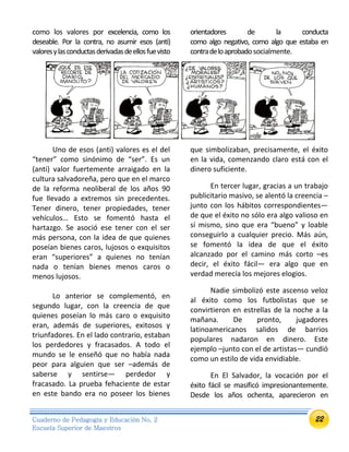 22Cuaderno de Pedagogía y Educación No. 2
Escuela Superior de Maestros
como los valores por excelencia, como los orientadores de la conducta
deseable. Por la contra, no asumir esos (anti)
valoresylasconductasderivadasdeellosfuevisto
como algo negativo, como algo que estaba en
contradeloaprobadosocialmente.
Uno de esos (anti) valores es el del
“tener” como sinónimo de “ser”. Es un
(anti) valor fuertemente arraigado en la
cultura salvadoreña, pero que en el marco
de la reforma neoliberal de los años 90
fue llevado a extremos sin precedentes.
Tener dinero, tener propiedades, tener
vehículos… Esto se fomentó hasta el
hartazgo. Se asoció ese tener con el ser
más persona, con la idea de que quienes
poseían bienes caros, lujosos o exquisitos
eran “superiores” a quienes no tenían
nada o tenían bienes menos caros o
menos lujosos.
Lo anterior se complementó, en
segundo lugar, con la creencia de que
quienes poseían lo más caro o exquisito
eran, además de superiores, exitosos y
triunfadores. En el lado contrario, estaban
los perdedores y fracasados. A todo el
mundo se le enseñó que no había nada
peor para alguien que ser –además de
saberse y sentirse— perdedor y
fracasado. La prueba fehaciente de estar
en este bando era no poseer los bienes
que simbolizaban, precisamente, el éxito
en la vida, comenzando claro está con el
dinero suficiente.
En tercer lugar, gracias a un trabajo
publicitario masivo, se alentó la creencia –
junto con los hábitos correspondientes—
de que el éxito no sólo era algo valioso en
sí mismo, sino que era “bueno” y loable
conseguirlo a cualquier precio. Más aún,
se fomentó la idea de que el éxito
alcanzado por el camino más corto –es
decir, el éxito fácil— era algo que en
verdad merecía los mejores elogios.
Nadie simbolizó este ascenso veloz
al éxito como los futbolistas que se
convirtieron en estrellas de la noche a la
mañana. De pronto, jugadores
latinoamericanos salidos de barrios
populares nadaron en dinero. Este
ejemplo –junto con el de artistas— cundió
como un estilo de vida envidiable.
En El Salvador, la vocación por el
éxito fácil se masificó impresionantemente.
Desde los años ochenta, aparecieron en
 