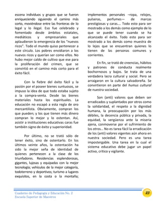 23Cuaderno de Pedagogía y Educación No. 2
Escuela Superior de Maestros
escena individuos y grupos que se fueron
enriqueciendo siguiendo el camino más
corto, moviéndose entre las fronteras de lo
legal y lo ilegal. Eso fue celebrado y
fomentado desde ámbitos estatales,
mediáticos y empresariales que
aplaudieron la emergencia de los “nuevos
ricos”. Todo el mundo quiso pertenecer a
este círculo. Los pobres envidiaron a los
nuevos ricos y querían ser como ellos. No
hubo mejor caldo de cultivo que ese para
la proliferación del crimen, que se
convirtió en el camino más corto para el
éxito fácil.
Con la fiebre del éxito fácil y la
pasión por el poseer bienes suntuosos, se
impuso la idea de que todo estaba sujeto
a la compra-venta. Desde las bienes
materiales hasta los espirituales. La
educación no escapó a esta regla de oro
mercantilista. Obviamente, compran los
que pueden; y los que tienen más dinero
compran lo mejor y lo ostentan. Así,
asistir a instituciones educativas caras fue
también signo de éxito y superioridad.
Por último, no se trató sólo de
tener éxito, sino de ostentarlo. En los
últimos veinte años, la ostentación ha
sido la mejor seña de identidad de
quienes pertenecen a la clase de los
triunfadores. Residencias esplendorosas,
gigantes, lujosas y equipadas con la mejor
tecnología; vehículos de la mejor categoría,
todoterreno y deportivos; turismo a lugares
exquisitos, en la costa o la montaña;
implementos personales –ropa, relojes,
pulseras, perfumes— de marcas
prestigiosas y caras…. Todo esto para ser
mostrado a los demás como ejemplo de lo
que se puede tener cuando se ha
alcanzado el éxito. Todo esto para ser
mostrado a los demás como muestra de
lo lejos que se encuentran quienes lo
tienen de las personas comunes y
corrientes.
En fin, se trató de creencias, hábitos
y patrones de conducta realmente
bochornosos y bajos. Se trata de una
verdadera lacra cultural y social. Pero se
arraigaron en la cultura salvadoreña. Se
convirtieron en parte del humus cultural
de nuestra sociedad.
Son (anti) valores que deben ser
erradicados y suplantados por otros como
la solidaridad, el respeto a la dignidad
humana, la preocupación por los más
débiles, la decencia pública y privada, la
equidad, la vergüenza ante la miseria
ajena, conmoverse por el sufrimiento de
los otros… No es tarea fácil la erradicación
de los (anti) valores vigentes aún ahora en
nuestra sociedad. Pero es una tarea
impostergable. Una tarea en la cual el
sistema educativo debe jugar un papel
activo, crítico y vigilante.
 