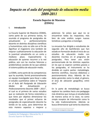 24Cuaderno de Pedagogía y Educación No. 2
Escuela Superior de Maestros
Impacto en el aula del postgtrado de educación media
2009-2011
Escuela Superior de Maestros
(ESMA)
I. Introducción
La Escuela Superior de Maestros (ESMA),
como parte de sus primeras tareas, ha
asumido el programa de postgrados de
actualización y perfeccionamiento
docente en distintas disciplinas científicas
y humanísticas; esto no sólo con el fin de
dignificar al magisterio sino también de
mejorar cualitativamente la educación de
la juventud salvadoreña en un corto y
mediano plazo. Especialmente la
educación de quienes recurren a la red
pública, aún con las muchas falencias y
problemáticas sociales de las que adolece
el sistema público de educación media.
La ESMA, como parte de las competencias
que ha asumido, formó provisionalmente
un equipo investigador para llevar a cabo
el estudio cuantitativo sobre el “Impacto
en el Aula del Postgrado de Educación
Media de Actualización y
Perfeccionamiento Docente 2009 – 2011”,
el cual es el primero de varios estudios
que se realizarán de forma sistemática y
que tiene por objetivo dimensionar los
resultados que el primer esfuerzo de
postgrados de especialización docente ha
tenido en las aulas, para determinar de
esta manera aspectos a mejorar y
potenciar. Se aclara que aquí no se
encuentran todas las respuestas; más
bien de este análisis surgen nuevas
temáticas y preguntas a investigar.
La encuesta fue dirigida a estudiantes de
segundo año de bachillerato que han
estado en formación desde el inicio de sus
estudios de educación media con
docentes inscritos en el programa de
postgrados. Para tener una visión
pormenorizada de los distintos aspectos
en los que se esperan cambios gracias a
los postgrados, el instrumento se ha
dividido en cuatro partes: metodología,
dominio científico, recursos didácticos y
posicionamiento ético. Además de los
datos generales como la edad, el género,
el área de ubicación geográfica, entre
otros.4
En la parte de metodología se busca
explorar los cambios hacia una pedagogía
más dinámica que incluya al estudiantado
de manera activa en la clase, no como
simple receptor de información como lo
ha sido tradicionalmente. Además se
busca dimensionar qué tanto los docentes
4
Ver boleta de investigación en hoja anexa.
 