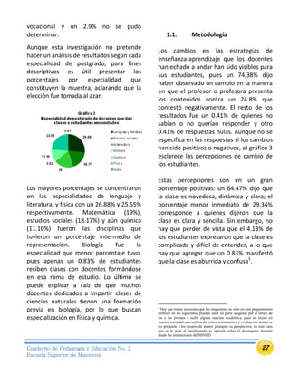 27Cuaderno de Pedagogía y Educación No. 2
Escuela Superior de Maestros
vocacional y un 2.9% no se pudo
determinar.
Aunque esta investigación no pretende
hacer un análisis de resultados según cada
especialidad de postgrado, para fines
descriptivos es útil presentar los
porcentajes por especialidad que
constituyen la muestra, aclarando que la
elección fue tomada al azar.
Los mayores porcentajes se concentraron
en las especialidades de lenguaje y
literatura, y física con un 26.88% y 25.55%
respectivamente. Matemática (19%),
estudios sociales (18.17%) y aún química
(11.16%) fueron las disciplinas que
tuvieron un porcentaje intermedio de
representación. Biología fue la
especialidad que menor porcentaje tuvo,
pues apenas un 0.83% de estudiantes
reciben clases con docentes formándose
en esa rama de estudio. Lo último se
puede explicar a raíz de que muchos
docentes dedicados a impartir clases de
ciencias naturales tienen una formación
previa en biología, por lo que buscan
especialización en física y química.
1.1. Metodología
Los cambios en las estrategias de
enseñanza-aprendizaje que los docentes
han echado a andar han sido visibles para
sus estudiantes, pues un 74.38% dijo
haber observado un cambio en la manera
en que el profesor o profesora presenta
los contenidos contra un 24.8% que
contestó negativamente. El resto de los
resultados fue un 0.41% de quienes no
sabían o no querían responder y otro
0.41% de respuestas nulas. Aunque no se
especifica en las respuestas si los cambios
han sido positivos o negativos, el gráfico 3
esclarece las percepciones de cambio de
los estudiantes.
Estas percepciones son en un gran
porcentaje positivas: un 64.47% dijo que
la clase es novedosa, dinámica y clara; el
porcentaje menor inmediato de 29.34%
corresponde a quienes dijeron que la
clase es clara y sencilla. Sin embargo, no
hay que perder de vista que el 4.13% de
los estudiantes expresaron que la clase es
complicada y difícil de entender, a lo que
hay que agregar que un 0.83% manifestó
que la clase es aburrida y confusa5
.
5
Hay que tomar en cuenta que las respuestas, no sólo en esta pregunta sino
también en las siguientes, pueden estar en parte sesgadas por el temor de
los y las jóvenes a sufrir alguna sanción académica, pues no existe en
nuestra sociedad una cultura de crítica constructiva y evaluación donde se
les pregunte a los grupos de menor jerarquía su perspectiva; en este caso
que se le pida al estudiantado su opinión sobre el desempeño docente
desde las instituciones del MINED.
 