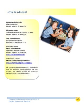 3Cuaderno de Pedagogía y Educación No. 2
Escuela Superior de Maestros
Comité editorial
LLuuiiss AArrmmaannddoo GGoonnzzáálleezz
DDiirreeccttoorr GGeenneerraall
EEssccuueellaa SSuuppeerriioorr ddee MMaaeessttrrooss
ÁÁllvvaarroo DDaarrííoo LLaarraa
JJeeffee DDeeppaarrttaammeennttoo ddee CCiieenncciiaass SSoocciiaalleess
EEssccuueellaa SSuuppeerriioorr ddee MMaaeessttrrooss
JJoosséé EEmmiilliioo MMáárrqquueezz
CCoooorrddiinnaaddoorr PPoossttggrraaddoo
EEssttuuddiiooss SSoocciiaalleess TTeerrcceerr CCiicclloo
EEnnvvííoo ddee ttrraabbaajjooss::
MMaarrííaa DDaalliillaa RRaammíírreezz
AAssiisstteennttee DDiirreecccciióónn GGeenneerraall
EEssccuueellaa SSuuppeerriioorr ddee MMaaeessttrrooss
mmaarriiaa..ddaalliillaa@@mmiinneedd..ggoobb..ssvv
Distribución y envío:
Melvin Adonay Henríquez Miranda
melvin.henriquez@mined.gob.sv
Las opiniones expresadas en esta publicación
son de exclusiva responsabilidad de sus
autores. Los trabajos pueden ser utilizados
siempre que se citen debidamente.
 