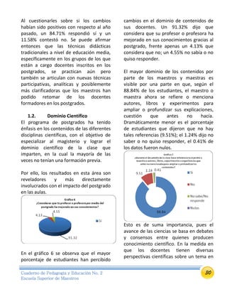 30Cuaderno de Pedagogía y Educación No. 2
Escuela Superior de Maestros
Al cuestionarles sobre si los cambios
habían sido positivos con respecto al año
pasado, un 84.71% respondió sí y un
11.58% contestó no. Se puede afirmar
entonces que las técnicas didácticas
tradicionales a nivel de educación media,
específicamente en los grupos de los que
están a cargo docentes inscritos en los
postgrados, se practican aún pero
también se articulan con nuevas técnicas
participativas, analíticas y posiblemente
más clarificadoras que los maestros han
podido retomar de los docentes
formadores en los postgrados.
1.2. Dominio Científico
El programa de postgrados ha tenido
énfasis en los contenidos de las diferentes
disciplinas científicas, con el objetivo de
especializar al magisterio y lograr el
dominio científico de la clase que
imparten, en la cual la mayoría de las
veces no tenían una formación previa.
Por ello, los resultados en esta área son
reveladores y más directamente
involucrados con el impacto del postgrado
en las aulas.
En el gráfico 6 se observa que el mayor
porcentaje de estudiantes han percibido
cambios en el dominio de contenidos de
sus docentes. Un 91.32% dijo que
considera que su profesor o profesora ha
mejorado en sus conocimientos gracias al
postgrado, frente apenas un 4.13% que
considera que no; un 4.55% no sabía o no
quiso responder.
El mayor dominio de los contenidos por
parte de los maestros y maestras es
visible por una parte en que, según el
88.84% de los estudiantes, el maestro o
maestra ahora se refiere o menciona
autores, libros y experimentos para
ampliar o profundizar sus explicaciones,
cuestión que antes no hacía.
Dramáticamente menor es el porcentaje
de estudiantes que dijeron que no hay
tales referencias (9.51%); el 1.24% dijo no
saber o no quiso responder, el 0.41% de
los datos fueron nulos.
Esto es de suma importancia, pues el
avance de las ciencias se basa en debates
y consensos entre quienes producen
conocimiento científico. En la medida en
que los docentes tienen diversas
perspectivas científicas sobre un tema en
 