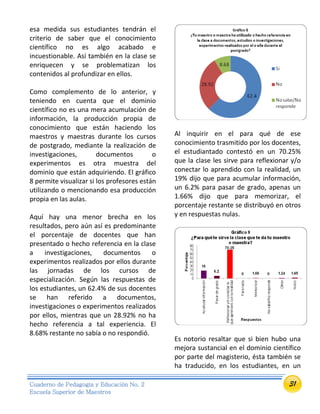 31Cuaderno de Pedagogía y Educación No. 2
Escuela Superior de Maestros
esa medida sus estudiantes tendrán el
criterio de saber que el conocimiento
científico no es algo acabado e
incuestionable. Así también en la clase se
enriquecen y se problematizan los
contenidos al profundizar en ellos.
Como complemento de lo anterior, y
teniendo en cuenta que el dominio
científico no es una mera acumulación de
información, la producción propia de
conocimiento que están haciendo los
maestros y maestras durante los cursos
de postgrado, mediante la realización de
investigaciones, documentos o
experimentos es otra muestra del
dominio que están adquiriendo. El gráfico
8 permite visualizar si los profesores están
utilizando o mencionando esa producción
propia en las aulas.
Aquí hay una menor brecha en los
resultados, pero aún así es predominante
el porcentaje de docentes que han
presentado o hecho referencia en la clase
a investigaciones, documentos o
experimentos realizados por ellos durante
las jornadas de los cursos de
especialización. Según las respuestas de
los estudiantes, un 62.4% de sus docentes
se han referido a documentos,
investigaciones o experimentos realizados
por ellos, mientras que un 28.92% no ha
hecho referencia a tal experiencia. El
8.68% restante no sabía o no respondió.
Al inquirir en el para qué de ese
conocimiento trasmitido por los docentes,
el estudiantado contestó en un 70.25%
que la clase les sirve para reflexionar y/o
conectar lo aprendido con la realidad, un
19% dijo que para acumular información,
un 6.2% para pasar de grado, apenas un
1.66% dijo que para memorizar, el
porcentaje restante se distribuyó en otros
y en respuestas nulas.
Es notorio resaltar que si bien hubo una
mejora sustancial en el dominio científico
por parte del magisterio, ésta también se
ha traducido, en los estudiantes, en un
 