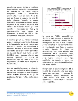 33Cuaderno de Pedagogía y Educación No. 2
Escuela Superior de Maestros
estudiantes puedan acercarse mediante
investigaciones o estudios a los temas que
se abordan en las clases; además
disciplinas como la matemática
difícilmente pueden enseñarse fuera del
aula por lo que la pregunta no sería del
todo aplicable. También se puede
interpretar de manera aclaratoria que en
el gráfico10 los recursos didácticos que
utilizan los maestros puede que sean
sencillos y elaborados por ellos y no
necesariamente con equipo de
laboratorio o virtual, de ahí el gran
porcentaje en la respuesta afirmativa.
A pesar de que un 42.56% respondió que
pocas veces se dan experiencias de campo
o de laboratorio, un 28.1% expresó que
casi siempre se dan, pero se mantiene la
tendencia a que no se realicen ese tipo de
actividades por el predominio porcentual
de quienes dijeron que nunca se dan
(14.46%) sobre quienes dijeron que
siempre (12.81%). Un 1.24% de
estudiantes dijo no saber o no quiso
responder y un 0.83% de las respuestas
fueron nulas.
Aun con las dificultades para la utilización
de recursos en la clase, el estudiantado
expresó que sus docentes le recomiendan
utilizar distintas fuentes de las que se
pueden auxiliar para realizar las tareas ex
aula.
En suma un 70.66% respondió que
siempre y casi siempre su docente les
recomienda fuentes de consulta para la
investigación ex aula, lo que se espera
pueda ser reflejo de las recomendaciones
de investigación que hace el docente
formador durante las clases de
postgrados a los docentes. Además, si los
estudiantes están recibiendo estas
recomendaciones se esperaría que poco a
poco fueran tomando con rigor
académico los estudios o tareas que
presentan y no como simples obligaciones
que deben cumplir.
Siempre con la lectura del gráfico 12, el
23.14% de estudiantes dijo que pocas
veces sus maestros y maestras les
recomiendan fuentes adicionales. Un
5.79% afirmó que nunca se les
recomienda y sólo un 0.41% no sabía o no
quiso responder.
 
