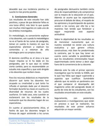38Cuaderno de Pedagogía y Educación No. 2
Escuela Superior de Maestros
deseable que esa incidencia positiva se
suscite lo más pronto posible.
3. Conclusiones Generales
Los resultados de este estudio han sido
positivos, a pesar de que detectar fallas es
una tarea difícil; más bien lo que queda
son muchas interrogantes en cada uno de
los ámbitos investigados.
En metodología, es conveniente explorar
si los docentes, aún cuando lo metodológico
no es el fuerte de los cursos de postgrado,
toman en cuenta la manera en que los
especialistas plantean y explican los
contenidos y si retoman de ello
estrategias para sus propias clases.
El dominio científico es el área a la que
mayor impulso se le ha dado en los
postgrados, por lo que aquí es visible
cierto cambio; pero es recomendable un
estudio más específico y que esté dirigido
a los docentes que reciben clases.
Para los recursos didácticos es importante
discernir qué tanto los docentes han
ocupado su creatividad y qué tanto ha
influido el ejemplo dado por el docente
formador durante las clases en cuanto a la
diversidad de recursos de los cuales
auxiliarse. En todo caso, esta cuestión se
esclarecerá con los resultados de la
evaluación que los docentes hagan de sus
especialistas.
En cuanto al posicionamiento ético, el
hecho de que los docentes tengan la
firmeza de seguir asistiendo a los cursos
de postgrados demuestra también cierta
ética de responsabilidad y de compromiso
con la mejora de la educación en el país.
Además se asume que los especialistas
procuran el debate de ideas, el respeto de
las opiniones y la participación de quienes
asisten a los cursos; por ello los y las
maestras han tenido que fortalecer y
seguir mejorando este aspecto
actitudinal.
Sobre la objetividad de los resultados es
de mencionar nuevamente que en
nuestra sociedad no existe una cultura
evaluativa y que genere críticas
constructivas; más bien ha predominado
lo contrario, por lo que hay tener en
cuenta como variable la posibilidad de
que los estudiantes entrevistados hayan
experimentado cierto temor a decir algo
fuera de la conveniencia de su docente.
Además este ha sido el primer ejercicio
investigativo que ha tenido la ESMA, por
lo que hay fallas que seguir superando y
aspectos que cualificar. Sumándole
además que no existía un parámetro con
el que comparar el desempeño del
magisterio antes del postgrado desde el
punto de vista de los estudiantes, con los
resultados encontrados en este estudio.
Seguramente, con posteriores
evaluaciones e investigaciones que están
en proceso o que se realizarán, los
resultados de este primer esfuerzo
adquirirán un mayor sentido.
 