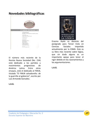 39Cuaderno de Pedagogía y Educación No. 2
Escuela Superior de Maestros
Novedades bibliográficas
El número más reciente de la
Revista Nueva Sociedad (No. 234)
está dedicado a los partidos y
movimientos progresistas de
América Latina. Entre otros
ensayos, está el dedicado al FMLN,
titulado “El FMLN salvadoreño: de
la guerrilla al gobierno”, escrito por
Luis Armando González.
L.A.G.
Erasmo Ayala es docente del
postgrado para Tercer Ciclo en
Ciencias Sociales impartido
actualmente por la ESMA. Este es
su libro más reciente sobre lógica,
que sin duda alguna es un
importante apoyo para tener el
rigor debido en los razonamientos y
las argumentaciones.
L.A.G.
 