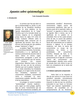 4Cuaderno de Pedagogía y Educación No. 2
Escuela Superior de Maestros
Apuntes sobre epistemología
Luis Armando González
1. Introducción
Lo primero que hay que decir es
que la epistemología es, quizás, la más
filosófica de las disciplinas científicas
actuales. En otras palabras, no ha
logrado desprenderse de la “carga”
filosófica que la ha marcado desde sus
remotos orígenes en la antigüedad
griega (hacia los siglos VI-V antes de
Cristo). Cualquier reflexión sobre la
epistemología debe comenzar por el
significado del término. Pues bien, el
término está formado por dos palabras
griegas: “episteme” y “logos”.
La palabra “logos” fue usada por
los presocráticos (Heráclito, Parménides,
Anaximandro...) y su significado se
mantuvo prácticamente durante toda la
época clásica en Grecia. Logos:
conocimiento conseguido a partir de
razones; conocimiento que da razones,
que convence con razones
(argumentos). Mientras tanto, se tiene
noticias de que uno de los primeros
filósofos que usó la palabra “episteme”
de un modo sistemático fue Aristóteles
de Estagira, en el siglo V antes de Cristo.
Para Aristóteles, “episteme” es
conocimiento verdadero, conocimiento
cierto e irrefutable. Es decir,
conocimiento acabado, científico, como
el de las matemáticas.
Los griegos no usaron la palabra
“epistemología” –invento moderno—
pero, según sus raíces griegas, significa
algo así como “conocimiento que da
razones del conocimiento verdadero, del
conocimiento científico”. Brevemente:
conocimiento (logos) acerca del
conocimiento (episteme). Sólo que la
primera parte de la expresión indica un
"proceso"; la segunda se refiere a algo
ya logrado. Más o menos, ese es el
significado de la palabra en la
actualidad. Pero no fue usada siempre;
antes de ella, se usaron dos palabras:
gnoseología (en la tradición rusa) y
teoría del conocimiento (en la tradición
alemana e inglesa). Ya en tiempos
modernos, con Kant, la teoría del
conocimiento se ocupa de las
condiciones, los límites y las
posibilidades del conocimiento
científico. Después de Kant, se ha
terminado casi por reemplazar –
prácticamente en el siglo XX– el término
“teoría del conocimiento” por
“epistemología”, dejando como campo
de estudio para esta última lo que en
Kant era competencia de la teoría del
conocimiento.
2. El debate explicación-comprensión
Hasta Kant se ha impuesto la
idea de que ciencia es lo que hacen los
científicos naturales, concretamente
físicos y astrónomos. Asimismo, se ha
impuesto la idea de que los científicos
(naturales) lo que hacen es formular
"leyes" que expresan regularidades y
relaciones de causalidad en el
comportamiento de los fenómenos
1724 -1804
Emmanuel Kant
Filosofo alemán,
Entre sus escritos
más destacados se
encuentra la
“Crítica de la razón
pura”
 