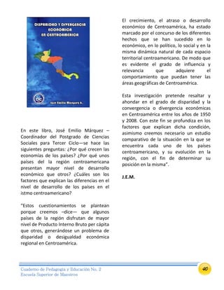 40Cuaderno de Pedagogía y Educación No. 2
Escuela Superior de Maestros
En este libro, José Emilio Márquez –
Coordinador del Postgrado de Ciencias
Sociales para Tercer Ciclo—se hace las
siguientes preguntas: ¿Por qué crecen las
economías de los países? ¿Por qué unos
países del la región centroamericana
presentan mayor nivel de desarrollo
económico que otros? ¿Cuáles son los
factores que explican las diferencias en el
nivel de desarrollo de los países en el
istmo centroamericano?
“Estos cuestionamientos se plantean
porque creemos –dice— que algunos
países de la región disfrutan de mayor
nivel de Producto Interno Bruto per cápita
que otros, generándose un problema de
disparidad o desigualdad económica
regional en Centroamérica.
El crecimiento, el atraso o desarrollo
económico de Centroamérica, ha estado
marcado por el concurso de los diferentes
hechos que se han sucedido en lo
económico, en lo político, lo social y en la
misma dinámica natural de cada espacio
territorial centroamericano. De modo que
es evidente el grado de influencia y
relevancia que adquiere el
comportamiento que puedan tener las
áreas geográficas de Centroamérica.
Esta investigación pretende resaltar y
ahondar en el grado de disparidad y la
convergencia o divergencia económicas
en Centroamérica entre los años de 1950
y 2008. Con este fin se profundiza en los
factores que explican dicha condición,
asimismo creemos necesario un estudio
comparativo de la situación en la que se
encuentra cada uno de los países
centroamericano, y su evolución en la
región, con el fin de determinar su
posición en la misma”.
J.E.M.
 