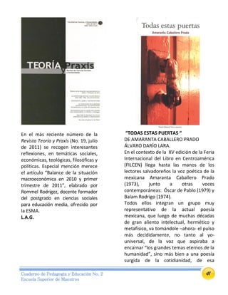 41Cuaderno de Pedagogía y Educación No. 2
Escuela Superior de Maestros
En el más reciente número de la
Revista Teoría y Praxis (No. 19, julio
de 2011) se recogen interesantes
reflexiones, en temáticas sociales,
económicas, teológicas, filosóficas y
políticas. Especial mención merece
el artículo “Balance de la situación
macroeconómica en 2010 y primer
trimestre de 2011”, elabrado por
Rommel Rodrígez, docente formador
del postgrado en ciencias sociales
para educación media, ofrecido por
la ESMA.
L.A.G.
“TODAS ESTAS PUERTAS “
DE AMARANTA CABALLERO PRADO
ÁLVARO DARÍO LARA.
En el contexto de la XV edición de la Feria
Internacional del Libro en Centroamérica
(FILCEN) llega hasta las manos de los
lectores salvadoreños la voz poética de la
mexicana Amaranta Caballero Prado
(1973), junto a otras voces
contemporáneas: Óscar de Pablo (1979) y
Balam Rodrigo (1974).
Todos ellos integran un grupo muy
representativo de la actual poesía
mexicana, que luego de muchas décadas
de gran aliento intelectual, hermético y
metafísico, va tomándole –ahora- el pulso
más decididamente, no tanto al yo-
universal, de la voz que aspiraba a
encarnar “los grandes temas eternos de la
humanidad”, sino más bien a una poesía
surgida de la cotidianidad, de esa
 