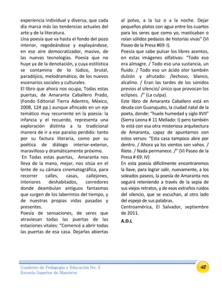 42Cuaderno de Pedagogía y Educación No. 2
Escuela Superior de Maestros
experiencia individual y diversa, que cada
día marca más las tendencias actuales del
arte y de la literatura.
Una poesía que va hasta el fondo del pozo
interior, regodeándose y explayándose,
en ese aire democratizador, masivo, de
las nuevas tecnologías. Poesía que no
huye ya de la denotación, y cuya estilística
se contamina de lo lúdico, brutal,
paradójico, melodramático, de los nuevos
escenarios sociales y culturales.
El libro que ahora nos ocupa, Todas estas
puertas, de Amaranta Caballero Prado,
(Fondo Editorial Tierra Adentro, México,
2008, 124 pp.) aunque afincado en un eje
temático muy recurrente en la poesía: la
infancia y el recuerdo, representa una
exploración distinta a la tradicional
manera de ir a ese paraíso perdido: tanto
por su factura literaria, como por su
poética de diálogo interior-exterior,
maravilloso y dramáticamente próximo.
En Todas estas puertas, Amaranta nos
lleva de la mano, mejor, nos sitúa en el
lente de su cámara cinematográfica, para
recorrer calles, casas, callejones,
interiores deshabitados, corredores
donde deambulan antiguos fantasmas
que surgen de los laberintos del tiempo, y
de nuestras propias vidas pasadas y
presentes.
Poesía de sensaciones, de seres que
atraviesan todas las puertas de las
estaciones vitales: “Comencé a abrir todas
las puertas de esa casa. Dejarlas abiertas
al polvo, a la luz o a la noche. Dejar
pequeños platos con agua entre los cuartos
para los seres que como yo, masticaban o
roían sólidos pedazos de historias vivas” (VI
Paseo de la Presa #69: I).
Poesía que sabe pulsar los libres acentos,
en estas imágenes olfativas: “Todo eso
era almagre. / Todo eso una sustancia, un
fluido. / Todo eso un ácido olor también
dulzón y afrutado: /lechoso, blanco,
alcalino. / Eran las tardes de los sonidos
previos al silencio/ único que provocan los
eclipses. /” (La culpa).
Este libro de Amaranta Caballero está en
deuda con Guanajuato, la ciudad natal de la
poeta, donde: “huele humedad y siglo XVII”
(Sierra Leona # 11 Mellado: I) pero también
lo está con esa otra misteriosa arquitectura
de Amaranta, capaz de apuntarnos con
estos versos: “Esta casa tampoco abre por
dentro. / Ahora ya los vientos son vahos. /
Ríete. / Nada permanece. /” (VI Paseo de la
Presa # 69: IV)
En esta poesía difícilmente encontraremos
la llave, para lograr salir, nuevamente, a los
soleados paseos, la poesía de Amaranta nos
seguirá reteniendo a través de la sepia de
sus viejos retratos, y de esos extraños ruidos
del silencio, que se escuchan, al otro lado
del espejo de sus palabras.
Centroamérica, El Salvador, septiembre
de 2011.
A.D.L
 