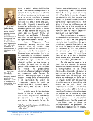 7Cuaderno de Pedagogía y Educación No. 2
Escuela Superior de Maestros
libro Tractatus Logico-philosophicus
(1921). Con este libro, Wittgenstein va a
ser uno de los impulsores de la reforma
al primer positivismo, junto con una
serie de autores austríacos e ingleses
agrupados en torno al Círculo de Viena
(fundado en la década de los años 20)2
.
Este autor introduce el problema del
lenguaje en la discusión epistemológica.
Para él, lo propio de la ciencia es contar
con un tipo especial de lenguaje, es
decir, con un lenguaje lógico, un
lenguaje con significado. El lenguaje
metafísico no tiene significado, porque
no representa nada real o posible.
Según Wittgestein, "una
proposición genuina describe una
situación (real o) posible. Esas
proposiciones son ellas mismas hechos y
comparten una forma descriptiva y
lógica de lo que representan. El error en
la representación se presenta cuando
una sentencia, que establece la verdad o
falsedad de algo, no describe una
situación posible, ya sea simple o
compleja. En tanto que no son ni
proposiciones elementales ni funciones
de verdad de proposiciones
elementales, los enunciados metafísicos
no representan nada. Carecen de
sentido"3
. Ese lenguaje lógico es el que
hace de "puente" entre el conocimiento
y las experiencias. Su función es
"representar" ¿Cómo lo hace? La
respuesta la da el "atomismo lógico":
Moritz Schlik, Otto Neurath y Rudolf
Carnap
La tesis fuerte de los atomistas
lógicos es que en el leguaje de las
ciencias tiene proposiciones elementales
(protocolarias o atómicas) que
representan directamente hechos de
2
Cfr. Ayer, A., La filosofía en el siglo XX. México,
Grijalbo, 1983, pp. 130 y ss.
3
Ibíd., p. 134.
experiencias (o ellas mismas son hechos
de experiencia). Estas "proposiciones
atómicas" son las que están en la base
del edificio de la ciencia; de ellas, por
procedimientos inductivos, se parte para
llegar a las grandes axiomatizaciones y
teorizaciones (generalizaciones). Por
tanto, el criterio de verificación de las
ciencias va a ser la determinación de la
correspondencia de las "proposiciones
atómicas" con los "hechos atómicos"
(que se dan en la experiencia).
En este marco surge la pregunta:
¿Es la realidad en sí misma una realidad
atómica? Se trata de una pregunta
metafísica que, inmediatamente, pone
en aprietos a los positivistas lógicos. Hay
que evitar esa pregunta y, para ello, hay
que abandonar las tesis más radicales
del atomismo lógico. Hay que pasar a
una segunda etapa del positivismo
lógico. En esta etapa figuran hombres
como Alfred Ayer, Bertrand Russell,
Hans Reichembach y Alfred Tarski.
En esta segunda etapa se va a
insistir más en la estructura del lenguaje
como criterio de verificación más que en
su correspondencia con los hechos
atómicos. En este sentido, más que en la
correspondencia hay que fijarse en la
consistencia lógica del lenguaje como
criterio de verificación. Es decir, en si
ese lenguaje cumple con los requisitos
de la lógica formal y matemática. Una
ciencia es tal en cuanto sus
proposiciones cumplen con los criterios
lógicos pertinentes. ¿Cómo habrá de
procederse? Mediante el análisis lógico
del lenguaje de las ciencias. La tarea
tiene que ser asumida por la filosofía; su
función consiste en ser una analista
lógica del lenguaje. Filosofía no es igual
a metafísica: ésta se ocupa de
pseudoproblemas, de problemas sin
sentido. Sus proposiciones son ilógicas,
1820-1903
Herbert Spencer
Fue un naturalista,
filósofo, psicólogo y
sociólogo británico.
Instauró el
Darwinismo social en
Gran Bretaña y fue
uno de los más
ilustres positivistas
de su país. Ingeniero
civil y de formación
autodidacta, se
interesó tanto por la
ciencia como por las
letras.
1882-1936
Moritz Schlik
proveniente de una
familia rica de Berlín,
estudió física en
Heidelberg, Lausana
y, finalmente, en la
Universidad de Berlín
con Max Planck.
 
