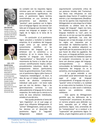 8Cuaderno de Pedagogía y Educación No. 2
Escuela Superior de Maestros
no cumplen con los requisitos lógicos
mínimos para ser tomadas en cuenta
como proposiciones significativas. Así
pues, el positivismo lógico termina
convirtiéndose en una corriente de
pensamiento que abandona lo
"positivo", para quedarse con la lógica
(con el lenguaje lógico). Las ciencias son
tales por el lenguaje que manejan. Velar
porque ese lenguaje se apegue a las
reglas de la lógica es la tarea de la
filosofía.
En conclusión: a) el positivismo
lógico actualizó y revitalizó la tradición
empirista; b) el problema del lenguaje
surgió como un eje central del
conocimiento científico; c) las
dimensiones del lenguaje que se
enfatizan son la semántica y la
sintáctica; d) en la misma línea, se
adscribe al lenguaje una función
"representativa" y "descriptiva"; e) el
movimiento da fuerza a la idea de que
conocer científicamente implica utilizar
procedimientos inductivos: desde las
proposiciones básicas (particulares)
hasta las generalizaciones; f) por último,
con el positivismo lógico cobra fuerza el
"solipsismo metodológico", es decir, la
idea de que el trabajo científico es un
asunto de absoluta competencia
individual: cada quien —sin tener nada
que ver con los demás— llega a las
generalizaciones correctas si usa
adecuadamente el lenguaje de la ciencia
respectiva. De modo que la ciencia es la
suma de esos esfuerzos individuales,
aislados el uno del otro.
Nos queda pendiente el tema del
"giro lingüístico", en el cual juega un
papel muy influyente Wittegenstein. El
“primer” Wittegenstein, como ya vimos,
fue decisivo en el desarrollo del
positivismo lógico. El “segundo”
Wittgenstein elaboró una
argumentación sumamente crítica de
sus posturas iniciales (del Tractactus).
Sus libros más influyentes en esta
segunda etapa fueron El cuaderno azul
marrón y Las investigaciones filosóficas.
Uno de los aportes más importantes de
Wittegenstein en esta etapa fue el haber
introducido su célebre tesis de los
“juegos del lenguaje”. Según esa tesis,
los hablantes-oyentes aprenden un
lenguaje mediante su “uso”, pero no
sólo eso: es en ese uso que las palabras
adquieren significado. Los usos del
lenguaje son un tipo de juego, en el cual
las reglas son impuestas por la
comunidad de hablantes-oyentes. En
ese juego las palabras adquieren su
significado por las posiciones de (y el uso
que hacen de ellas) los jugadores. No
hay, pues, un lenguaje perfecto, que sea
norma para todos los hablantes-oyentes
en cualquier circunstancia. Lo que se
tiene son diversos juegos del lenguaje,
correspondientes a diversas
comunidades de hablantes-oyentes. Lo
importante del lenguaje no es la
semántica, sino la pragmática (su uso).
Si se quiere entender a una
comunidad social determinada hay que
jugar el juego de lenguaje
correspondiente. El lenguaje más que un
“puente” entre el hombre y la realidad
es un nexo entre los hombres. Es lo que
da sentido a su vida social e individual,
expresa sus problemas vitales,
cotidianos.
Este aporte de Wittegenstein
permitió que los defensores de la
“comprensión” encontraran, de pronto,
un terreno propicio para defender sus
tesis, opacadas por el influjo del
positivismo lógico. Esta arremetida de
los “comprensivos” va a conducir a la
“superación” del positivismo lógico. En
efecto, el giro lingüístico pone en serios
1882-1945
Otto Neurath
Filósofo austriaco,
nacido en Viena. Fue
uno de los principales
miembros del Círculo
de Viena, defensor
tenaz del positivismo
lógico.
1881-1970
Rudolf Carnap
Fue un influyente
filósofo nacido en
Alemania que
desarrolló su
actividad académica
en Centroeuropa
hasta 1935 y, a partir
de esta fecha, en
Estados Unidos.
Destacado defensor
del positivismo
lógico, fue uno de los
miembros más
destacados del
Círculo de Viena.
 