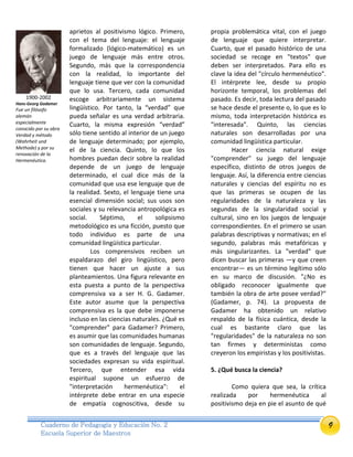 9Cuaderno de Pedagogía y Educación No. 2
Escuela Superior de Maestros
aprietos al positivismo lógico. Primero,
con el tema del lenguaje: el lenguaje
formalizado (lógico-matemático) es un
juego de lenguaje más entre otros.
Segundo, más que la correspondencia
con la realidad, lo importante del
lenguaje tiene que ver con la comunidad
que lo usa. Tercero, cada comunidad
escoge arbitrariamente un sistema
lingüístico. Por tanto, la “verdad” que
pueda señalar es una verdad arbitraria.
Cuarto, la misma expresión “verdad”
sólo tiene sentido al interior de un juego
de lenguaje determinado; por ejemplo,
el de la ciencia. Quinto, lo que los
hombres puedan decir sobre la realidad
depende de un juego de lenguaje
determinado, el cual dice más de la
comunidad que usa ese lenguaje que de
la realidad. Sexto, el lenguaje tiene una
esencial dimensión social; sus usos son
sociales y su relevancia antropológica es
social. Séptimo, el solipsismo
metodológico es una ficción, puesto que
todo individuo es parte de una
comunidad lingüística particular.
Los comprensivos reciben un
espaldarazo del giro lingüístico, pero
tienen que hacer un ajuste a sus
planteamientos. Una figura relevante en
esta puesta a punto de la perspectiva
comprensiva va a ser H. G. Gadamer.
Este autor asume que la perspectiva
comprensiva es la que debe imponerse
incluso en las ciencias naturales. ¿Qué es
"comprender" para Gadamer? Primero,
es asumir que las comunidades humanas
son comunidades de lenguaje. Segundo,
que es a través del lenguaje que las
sociedades expresan su vida espiritual.
Tercero, que entender esa vida
espiritual supone un esfuerzo de
"interpretación hermenéutica": el
intérprete debe entrar en una especie
de empatía cognoscitiva, desde su
propia problemática vital, con el juego
de lenguaje que quiere interpretar.
Cuarto, que el pasado histórico de una
sociedad se recoge en "textos" que
deben ser interpretados. Para ello es
clave la idea del "círculo hermenéutico".
El intérprete lee, desde su propio
horizonte temporal, los problemas del
pasado. Es decir, toda lectura del pasado
se hace desde el presente o, lo que es lo
mismo, toda interpretación histórica es
"interesada". Quinto, las ciencias
naturales son desarrolladas por una
comunidad lingüística particular.
Hacer ciencia natural exige
"comprender" su juego del lenguaje
específico, distinto de otros juegos de
lenguaje. Así, la diferencia entre ciencias
naturales y ciencias del espíritu no es
que las primeras se ocupen de las
regularidades de la naturaleza y las
segundas de la singularidad social y
cultural, sino en los juegos de lenguaje
correspondientes. En el primero se usan
palabras descriptivas y normativas; en el
segundo, palabras más metafóricas y
más singularizantes. La "verdad" que
dicen buscar las primeras —y que creen
encontrar— es un término legítimo sólo
en su marco de discusión. "¿No es
obligado reconocer igualmente que
también la obra de arte posee verdad?"
(Gadamer, p. 74). La propuesta de
Gadamer ha obtenido un relativo
respaldo de la física cuántica, desde la
cual es bastante claro que las
"regularidades" de la naturaleza no son
tan firmes y deterministas como
creyeron los empiristas y los positivistas.
5. ¿Qué busca la ciencia?
Como quiera que sea, la crítica
realizada por hermenéutica al
positivismo deja en pie el asunto de qué
1900-2002
Hans-Georg Gadamer
Fue un filósofo
alemán
especialmente
conocido por su obra
Verdad y método
(Wahrheit und
Methode) y por su
renovación de la
Hermenéutica.
 