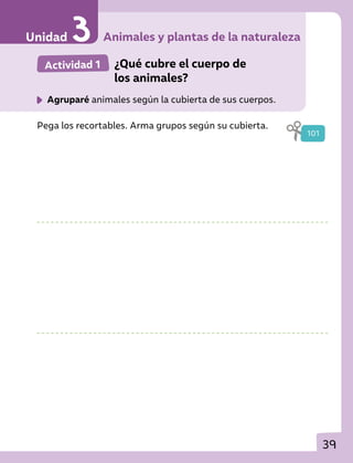 39
Actividad 1 	 ¿Qué cubre el cuerpo de
los animales?
	 Agruparé animales según la cubierta de sus cuerpos.
Pega los recortables. Arma grupos según su cubierta.
101
Animales y plantas de la naturaleza
Unidad
 