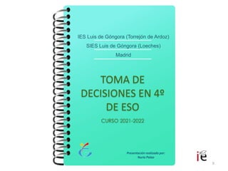 0
TOMA DE
DECISIONES EN 4º
DE ESO
CURSO 2021-2022
IES Luis de Góngora (Torrejón de Ardoz)
SIES Luis de Góngora (Loeches)
Madrid
Presentación realizada por:
Nuria Palao
 
