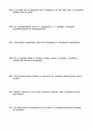 105. A un lado de la carretera hay 2 árboles y al otro lado hay 3. ¿Cuántos
    árboles hay en total?




106. Un Ayuntamiento tiene 4 concejales y 1 alcalde. ¿Cuántas
    personas forman el Ayuntamiento?




107. Julio pescó 4 pescados, pero se le escaparon 2. ¿Cuántos le quedaron?




108. En un garaje había 5 coches. Luego, entran 3 coches. ¿Cuántos
    coches hay ahora en el garaje?




109. Una maceta tiene 5 flores y otra tiene 8. ¿Cuántas flores tienen entre
    la dos?




110. Había 3 perros en una casa. Vinieron 2 perros más. ¿Cuántos perros
    hay ahora?




111. Un árbol tiene 5 manzanas y se le caen 2. ¿Cuántas manzanas quedan
    en el árbol?




MCarmen Pérez                 Parque-Colegio Santa Ana          Actividades para verano
 
