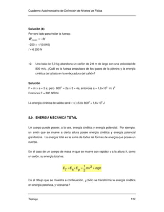 Cuaderno Autoinstructivo de Definición de Niveles de Física
Trabajo 122
Solución (b)
Por otro lado para hallar la fuerza:
fdWfricción −=
−250 = −f (0,040)
f = 6 250 N
12. Una bala de 5,0 kg abandona un cañón de 2,0 m de largo con una velocidad de
800 m/s. ¿Cuál es la fuerza propulsara de los gases de la pólvora y la energía
cinética de la bala en la embocadura del cañón?
Solución
F = m × a = 5 a; pero 8002
= 2a × 2 = 4a, entonces a = 1,6×105
m/ s2
Entonces F = 800 000 N.
La energía cinética de salida será: (½ )×5,0x 800
2
= 1,6×10
6
J
5.9. ENERGÍA MECÁNICA TOTAL
Un cuerpo puede poseer, a la vez, energía cinética y energía potencial. Por ejemplo,
un avión que se mueve a cierta altura posee energía cinética y energía potencial
gravitatoria. La energía total es la suma de todas las formas de energía que posee un
cuerpo.
En el caso de un cuerpo de masa m que se mueve con rapidez v a la altura h, como
un avión, su energía total es:
mghmv
p
E
k
E
T
E +=+= 2
2
1
En el dibujo que se muestra a continuación, ¿cómo se transforma la energía cinética
en energía potencia, y viceversa?
 
