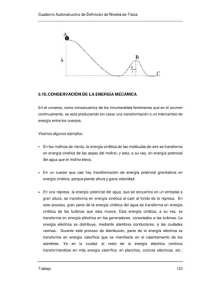 Cuaderno Autoinstructivo de Definición de Niveles de Física
Trabajo 123
h
3
h
A
B
C
h
3
h
A
B
C
5.10.CONSERVACIÓN DE LA ENERGÍA MECÁNICA
En el universo, como consecuencia de los innumerables fenómenos que en él ocurren
continuamente, se está produciendo sin cesar una transformación o un intercambio de
energía entre los cuerpos.
Veamos algunos ejemplos:
• En los molinos de viento, la energía cinética de las moléculas de aire se transforma
en energía cinética de las aspas del molino; y esta, a su vez, en energía potencial
del agua que el molino eleva.
• En un cuerpo que cae hay transformación de energía potencial gravitatoria en
energía cinética, porque pierde altura y gana velocidad.
• En una represa, la energía potencial del agua, que se encuentra en un embalse a
gran altura, se transforma en energía cinética al caer al fondo de la represa. En
este proceso, gran parte de la energía cinética del agua se transforma en energía
cinética de las turbinas que esta mueve. Esta energía cinética, a su vez, se
transforma en energía eléctrica en los generadores conectados a las turbinas. La
energía eléctrica se distribuye, mediante alambres conductores, a las ciudades
vecinas. Durante este proceso de distribución, parte de la energía eléctrica se
transforma en energía calorífica que se manifiesta en el calentamiento de los
alambres. Ya en la ciudad, el resto de la energía eléctrica continúa
transformándose en más energía calorífica: en planchas, cocinas eléctricas, etc.;
 