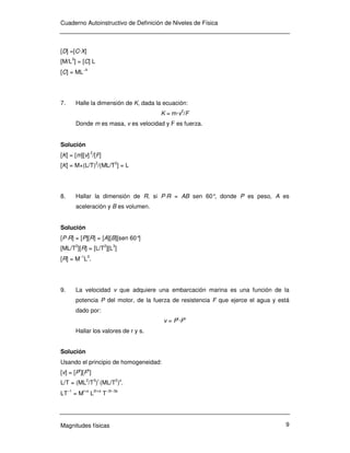 Cuaderno Autoinstructivo de Definición de Niveles de Física
Magnitudes físicas 9
[D] =[C·X]
[M/L3
] = [C] L
[C] = ML−4
7. Halle la dimensión de K, dada la ecuación:
K = m·v2
/F
Donde m es masa, v es velocidad y F es fuerza.
Solución
[K] = [m][v] 2
/[F]
[K] = M×(L/T)2
/(ML/T2
] = L
8. Hallar la dimensión de R, si P·R = AB sen 60°, donde P es peso, A es
aceleración y B es volumen.
Solución
[P·R] = [P][R] = [A][B][sen 60°]
[ML/T2
][R] = [L/T2
][L3
]
[R] = M−1
L3
.
9. La velocidad v que adquiere una embarcación marina es una función de la
potencia P del motor, de la fuerza de resistencia F que ejerce el agua y está
dado por:
v = Pr
·Fs
Hallar los valores de r y s.
Solución
Usando el principio de homogeneidad:
[v] = [Pr
][Fs
]
L/T = (ML2
/T3
)r
(ML/T2
)s
.
LT−1
= M
r+s
L
2r+s
T−3r−3s
 