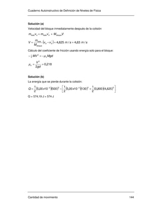 Cuaderno Autoinstructivo de Definición de Niveles de Física
Cantidad de movimiento 144
Solución (a)
Velocidad del bloque inmediatamente después de la colisión
VMvmvm bloquebbalabbala += '
( ) smsmvv
M
m
V bb
bloque
bala
/,/,'
6346254 ==−=
Cálculo del coeficiente de fricción usando energía solo para el bloque:
MgdMV kµ−=− 2
2
1
2180
2
2
,==
gd
V
kµ
Solución (b)
La energía que se pierde durante la colisión:
( )( ) ( )( ) ( )( ) 





+−= −− 22323
62548000
2
1
13010005
2
1
50010005
2
1
,,,, xxQ
Q = 574,19 J = 574 J
 