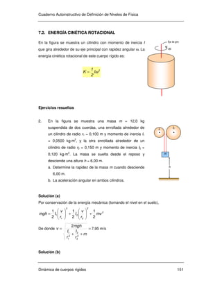 Cuaderno Autoinstructivo de Definición de Niveles de Física
Dinámica de cuerpos rígidos 151
ω
Eje de giro
7.2. ENERGÍA CINÉTICA ROTACIONAL
En la figura se muestra un cilindro con momento de inercia I
que gira alrededor de su eje principal con rapidez angular ω. La
energía cinética rotacional de este cuerpo rígido es:
2
I
2
1
K ω=
Ejercicios resueltos
2. En la figura se muestra una masa m = 12,0 kg
suspendida de dos cuerdas, una enrollada alrededor de
un cilindro de radio r1 = 0,100 m y momento de inercia I1
= 0,0500 kg⋅m2
, y la otra enrollada alrededor de un
cilindro de radio r2 = 0,150 m y momento de inercia I2 =
0,120 kg⋅m2
. La masa se suelta desde el reposo y
desciende una altura h = 6,00 m.
a. Determine la rapidez de la masa m cuando desciende
6,00 m.
b. La aceleración angular en ambos cilindros.
Solución (a)
Por conservación de la energía mecánica (tomando el nivel en el suelo),
2
2
2
2
2
1
1
2
1
2
1
2
1
mv
r
v
I
r
v
Imgh +





+





=
De donde =
++
=
m
r
I
r
I
mgh
v
2
2
2
2
1
1
2
7,95 m/s
Solución (b)
h
m
I2
I1
 