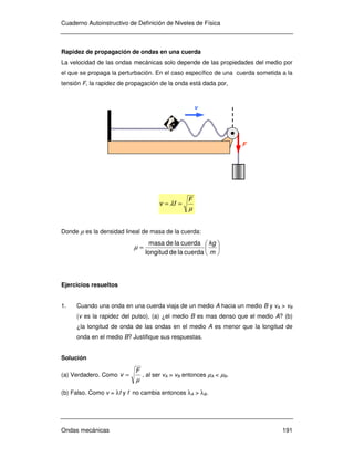 Cuaderno Autoinstructivo de Definición de Niveles de Física
Ondas mecánicas 191
Rapidez de propagación de ondas en una cuerda
La velocidad de las ondas mecánicas solo depende de las propiedades del medio por
el que se propaga la perturbación. En el caso específico de una cuerda sometida a la
tensión F, la rapidez de propagación de la onda está dada por,
µ
λ
F
fv ==
Donde µ es la densidad lineal de masa de la cuerda:






=
m
kg
cuerdaladelongitud
cuerdalademasa
µ
Ejercicios resueltos
1. Cuando una onda en una cuerda viaja de un medio A hacia un medio B y vA > vB
(v es la rapidez del pulso), (a) ¿el medio B es mas denso que el medio A? (b)
¿la longitud de onda de las ondas en el medio A es menor que la longitud de
onda en el medio B? Justifique sus respuestas.
Solución
(a) Verdadero. Como
µ
F
v = , al ser vA > vB entonces µA < µB.
(b) Falso. Como v = λf y f no cambia entonces λA > λB.
F
v
 