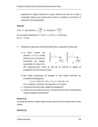 Cuaderno Autoinstructivo de Definición de Niveles de Física
Ondas mecánicas 194
M
(I)
L
M/2
(II)
L
proporciona el arreglo mostrado en la figura, determina el valor de la masa m
suspendida. Observa que el peso de la cuerda no contribuye a la tensión y la
polea tiene masa despreciable.
Solución
Como T = mg y además f
mg
v λ
µ
== , entonces
( )
g
f
m
µλ 2
=
De la ecuación identificamos λ = 2,67 m, f = 9,0 Hz, µ = 0,250 kg/m.
Así, m = 14,7 kg
4. Responda las siguientes situaciones justificando su respuesta en cada caso.
a. La figura muestra dos
sistemas I y II, con cuerdas
idénticas que se encuentran
tensionadas por bloques
suspendidos de masas M y
M/2 respectivamente. Indicar en cuál de los sistemas la rapidez de
propagación de una onda sería mayor.
b. Dos ondas transversales se propagan en dos medios diferentes con
ecuaciones de propagación:
Y1 (x, t) = 3 sen (4x + 2t) y Y2 (x, t) = 2 sen (3x – 4t)
Con Y medido en milímetros, t en segundos y x en metros.
i) ¿Cuál de las dos tiene mayor rapidez de propagación?
ii) ¿Cuál de las dos ondas comunica a las partículas del medio correspondiente
mayores rapideces transversales?
Solución (a)
La cuerda del sistema I soporta mayor tensión y por lo tanto las ondas tendrán mayor
rapidez.
Solución (b)
 