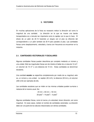 Cuaderno Autoinstructivo de Definición de Niveles de Física
Vectores 15
2. VECTORES
En muchas aplicaciones de la física es necesario indicar la dirección así como la
magnitud de una cantidad. La dirección en la que se mueve una banda
transportadora es a menudo tan importante como la rapidez con la que lo hace. El
efecto de un jalón de 20 N haciendo un ángulo con el piso es diferente del
correspondiente a un jalón también de 20 N pero paralelo al piso. Las cantidades
físicas como desplazamiento, velocidad y fuerza con frecuencia se encuentran en la
industria.
2.1. CANTIDADES VECTORIALES Y ESCALARES
Algunas cantidades físicas pueden describirse por completo mediante un número y
una unidad. Sólo las magnitudes físicas son de interés al hablar de un área de 12 cm
2
,
un volumen de 15 m3
o una distancia de 15 km. Estas cantidades se denominan
escalares.
Una cantidad escalar se específica completamente por medio de su magnitud, esto
es, un número y una unidad. La rapidez (20 mi/h), la distancia (30 km) y el volumen
(200 cm3) son ejemplos de ella.
Las cantidades escalares que se miden en las mismas unidades pueden sumarse o
restarse de la manera usual. Así.
24 mm + 30 mm = 54 mm
20 pies2
– 14 pies2
= 6 pies2
Algunas cantidades físicas, como la fuerza y la velocidad, tienen dirección, así como
magnitud. En esos casos, reciben el nombre de cantidades vectoriales. La dirección
debe ser una parte de los cálculos relacionados con dichas cantidades.
 