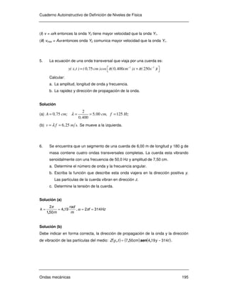 Cuaderno Autoinstructivo de Definición de Niveles de Física
Ondas mecánicas 195
(i) v = ω/k entonces la onda Y2 tiene mayor velocidad que la onda Y1.
(ii) vmax = Aω entonces onda Y2 comunica mayor velocidad que la onda Y1.
5. La ecuación de una onda transversal que viaja por una cuerda es:
1 1
0 75 0 400 250y( x,t ) ( , cm )cos ( , cm )x ( s )tπ π− −
 = + 
Calcular:
a. La amplitud, longitud de onda y frecuencia.
b. La rapidez y dirección de propagación de la onda.
Solución
(a)
2
0 75 5 00
0 400
A , cm; , cm,
,
λ= = = 125 6 25f Hz y v f , m s.= = =
(b)125 6 25f Hz y v f , m s.λ= = = Se mueve a la izquierda.
6. Se encuentra que un segmento de una cuerda de 6,00 m de longitud y 180 g de
masa contiene cuatro ondas transversales completas. La cuerda esta vibrando
senoidalmente con una frecuencia de 50,0 Hz y amplitud de 7,50 cm.
a. Determine el número de onda y la frecuencia angular.
b. Escriba la función que describe esta onda viajera en la dirección positiva y.
Las partículas de la cuerda vibran en dirección z.
c. Determine la tensión de la cuerda.
Solución (a)
m
rad
m
k 194
501
2
,
,
==
π
, Hzf 3142 == πω
Solución (b)
Debe indicar en forma correcta, la dirección de propagación de la onda y la dirección
de vibración de las partículas del medio: ( ) ( ) ( )tycmtyZ 314194507 −= ,sen,, .
 