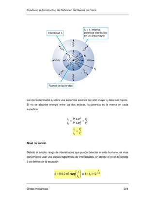 Cuaderno Autoinstructivo de Definición de Niveles de Física
Ondas mecánicas 204
La intensidad media I2 sobre una superficie esférica de radio mayor r2 debe ser menor.
Si no se absorbe energía entre las dos esferas, la potencia es la misma en cada
superficie:
2
1
2
2
2
2
2
1
2
1
4
4
r
r
rP
rP
I
I
==
π
π
2
1
2
2
2
1
r
r
I
I
=
Nivel de sonido
Debido al amplio rango de intensidades que puede detectar el oído humano, es más
conveniente usar una escala logarítmica de intensidades, en donde el nivel de sonido
β se define por la ecuación:
( ) 





=
0
dB10,0β
I
I
log o 010
0 10 ,
β
×= II
Intensidad I1
r1
Fuente de las ondas
I2 < I1: misma
potencia distribuida
en un área mayor
r2
 