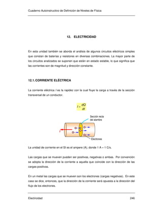 Cuaderno Autoinstructivo de Definición de Niveles de Física
Electricidad 246
12. ELECTRICIDAD
En esta unidad también se aborda el análisis de algunos circuitos eléctricos simples
que constan de baterías y resistores en diversas combinaciones. La mayor parte de
los circuitos analizados se suponen que están en estado estable, lo que significa que
las corrientes son de magnitud y dirección constante.
12.1.CORRIENTE ELÉCTRICA
La corriente eléctrica I es la rapidez con la cual fluye la carga a través de la sección
transversal de un conductor.
dt
dQ
I =
La unidad de corriente en el SI es el ampere (A), donde 1 A = 1 C/s.
Las cargas que se mueven pueden ser positivas, negativas o ambas. Por convención
se adopta la dirección de la corriente a aquella que coincide con la dirección de las
cargas positivas.
En un metal las cargas que se mueven son los electrones (cargas negativas). En este
caso se dice, entonces, que la dirección de la corriente será opuesta a la dirección del
flujo de los electrones.
I
Sección recta
del alambre
Electrones
 