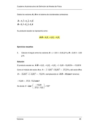 Cuaderno Autoinstructivo de Definición de Niveles de Física
Vectores 26
Dados los vectores A y B en el sistema de coordenadas cartesianas
kˆjˆiˆB
kˆjˆiˆA
zyx
zyx
BBB
AAA
++=
++=
r
r
Su producto escalar se representa como:
zzyyxx BABABA ++=⋅BA
rr
Ejercicios resueltos
5. Calcule el ángulo entre los vectores A = (−1,00 i + 6,00 j) N y B = (3,00 i − 2,00
j) N.
Solución
El producto escalar es: ( ) N15,00N0012003 −=−−=++=⋅ ,,BA zzyyxx BABABA
rr
Como el módulo del vector A es ( ) ( ) N037006001
22
,,, =+−=A y del vector B es
( ) ( ) N013002003
22
,,, =−+=B , reemplazando en θcosBA AB=⋅
rr
tenemos:
θcos,,, 0130370015 =−
De donde °=






 −
= −
133
013037
00151
,,
,
cosθ
 