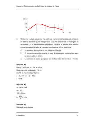 Cuaderno Autoinstructivo de Definición de Niveles de Física
Cinemática 41
3. Un tren se traslada sobre una vía rectilínea, manteniendo la velocidad constante
de 20 m/s. Sabiendo que el tren parte de un punto considerado como origen, en
el instante to = 0, en movimiento progresivo, y que en el margen de la ferrovía
existen postes espaciados a intervalos regulares de 100 m, determine:
a) La ecuación de movimiento con respecto al tiempo
b) El tiempo transcurrido durante el paso de dos postes consecutivos, para
un observador en el tren.
c) La cantidad de postes que pasan por el observador del ítem b en 1 minuto.
Solución (a)
Datos: v = 20 m/s, t0 = 0 s, x0 = 0 m
Distancia entre los postes = 100 m.
Siendo el movimiento uniforme:
x = xo + v t ⇒ x = 0 + 20 t
x = 20 t
Solución (b)
∆x = x - xo= v t
∆x = v t
100 = 20 t⇔
t = 0,5
20
100
= s
Solución (c)
Utilizando regla de tres:
x (km)
100
50
0
1 2 3 4 t(h)
 