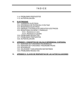 Í N D I C E
11.4. PROBLEMAS PROPUESTOS
11.5. AUTOEVALUACIÓN
12. ELECTRICIDAD
12.1. CORRIENTE ELÉCTRICA
12.2. DIFERENCIA DE POTENCIAL O VOLTAJE
12.3. RESISTENCIA ELÉCTRICA
12.4. ENERGÍA Y POTENCIA EN CIRCUITOS ELÉCTRICOS
12.5. RESISTORES EN SERIE Y PARALELO
12.5.1. Resistores en serie
12.5.2. Resistores en paralelo
12.6. PROBLEMAS RESUELTOS
12.7. PROBLEMAS PROPUESTOS
12.8. AUTOEVALUACIÓN
13. APÉNDICE I. CONCEPTOS DE CÁLCULO DIFERENCIAL E INTEGRAL
13.1. DERIVADA DE FUNCIONES POLINOMIALES
13.2. DERIVADA DE FUNCIONES TRIGONOMETRICAS
13.3. INTEGRALES
13.4. VELOCIDAD Y ACELERACIÓN INSTANTÁNEA
13.5. PROBLEMAS RESUELTOS
14. APÉNDICE II. CLAVES DE RESPUESTAS DE LAS AUTOEVALUACIONES
 