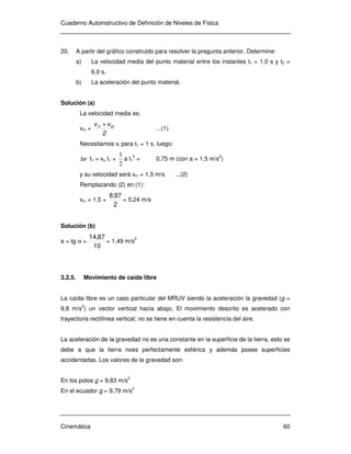 Cuaderno Autoinstructivo de Definición de Niveles de Física
Cinemática 60
20. A partir del gráfico construido para resolver la pregunta anterior. Determine:
a) La velocidad media del punto material entre los instantes t1 = 1,0 s y t2 =
6,0 s.
b) La aceleración del punto material.
Solución (a)
La velocidad media es:
vm =
2
vv t2t1 +
...(1)
Necesitamos vi para t1 = 1 s, luego:
∆x· t1 = vo t1 +
2
1
a t1
2
= 0,75 m (con a = 1,5 m/s2
)
y su velocidad será vt1 = 1,5 m/s ...(2)
Remplazando (2) en (1):
vm = 1,5 +
2
978,
= 5,24 m/s
Solución (b)
a = tg α =
10
8714,
= 1,49 m/s
2
3.2.5. Movimiento de caída libre
La caída libre es un caso particular del MRUV siendo la aceleración la gravedad (g =
9,8 m/s2
) un vector vertical hacia abajo. El movimiento descrito es acelerado con
trayectoria rectilínea vertical; no se tiene en cuenta la resistencia del aire.
La aceleración de la gravedad no es una constante en la superficie de la tierra, esto se
debe a que la tierra noes perfectamente esférica y además posee superficies
accidentadas. Los valores de la gravedad son:
En los polos g = 9,83 m/s2
En el ecuador g = 9,79 m/s
2
 