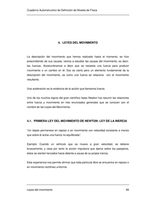 Cuaderno Autoinstructivo de Definición de Niveles de Física
Leyes del movimiento 89
4. LEYES DEL MOVIMIENTO
La descripción del movimiento que hemos realizado hasta el momento, se hizo
prescindiendo de sus causas, vamos a estudiar las causas del movimiento, es decir,
las fuerzas. Acostumbramos a decir que se necesita una fuerza para producir
movimiento o un cambio en él. Eso es cierto pero un elemento fundamental de la
descripción del movimiento, es como una fuerza se relaciona con el movimiento
resultante.
Una aceleración es la evidencia de la acción que llamamos fuerza.
Uno de los muchos logros del gran científico Isaac Newton fue resumir las relaciones
entre fuerza y movimiento en tres enunciados generales que se conocen con el
nombre de las Leyes del Movimiento.
4.1. PRIMERA LEY DEL MOVIMIENTO DE NEWTON: LEY DE LA INERCIA
“Un objeto permanece en reposo o en movimiento con velocidad constante a menos
que sobre él actúe una fuerza no equilibrada”.
Ejemplo: Cuando un vehículo que se mueve a gran velocidad, se detiene
bruscamente, y cesa por tanto la acción impulsora que ejerce sobre los pasajeros,
éstos se sienten lanzados hacia delante a causa de su propia inercia.
Esta experiencia nos permite afirmar que toda partícula libre se encuentra en reposo o
en movimiento rectilíneo uniforme.
 