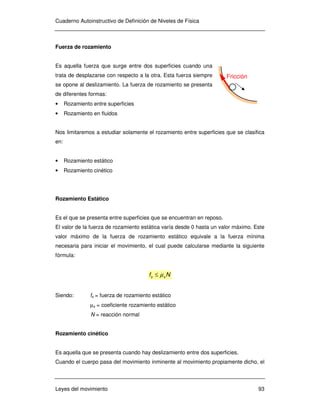 Cuaderno Autoinstructivo de Definición de Niveles de Física
Leyes del movimiento 93
Fuerza de rozamiento
Es aquella fuerza que surge entre dos superficies cuando una
trata de desplazarse con respecto a la otra. Esta fuerza siempre
se opone al deslizamiento. La fuerza de rozamiento se presenta
de diferentes formas:
• Rozamiento entre superficies
• Rozamiento en fluidos
Nos limitaremos a estudiar solamente el rozamiento entre superficies que se clasifica
en:
• Rozamiento estático
• Rozamiento cinético
Rozamiento Estático
Es el que se presenta entre superficies que se encuentran en reposo.
El valor de la fuerza de rozamiento estática varía desde 0 hasta un valor máximo. Este
valor máximo de la fuerza de rozamiento estático equivale a la fuerza mínima
necesaria para iniciar el movimiento, el cual puede calcularse mediante la siguiente
fórmula:
Nf ss µ≤
Siendo: fs = fuerza de rozamiento estático
µs = coeficiente rozamiento estático
N = reacción normal
Rozamiento cinético
Es aquella que se presenta cuando hay deslizamiento entre dos superficies.
Cuando el cuerpo pasa del movimiento inminente al movimiento propiamente dicho, el
Fricción
 