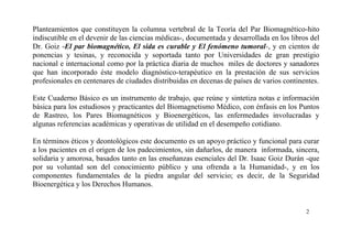 Planteamientos que constituyen la columna vertebral de la Teoría del Par Biomagnético-hito
indiscutible en el devenir de las ciencias médicas-, documentada y desarrollada en los libros del
Dr. Goiz -El par biomagnético, El sida es curable y El fenómeno tumoral-, y en cientos de
ponencias y tesinas, y reconocida y soportada tanto por Universidades de gran prestigio
nacional e internacional como por la práctica diaria de muchos miles de doctores y sanadores
que han incorporado éste modelo diagnóstico-terapéutico en la prestación de sus servicios
profesionales en centenares de ciudades distribuidas en decenas de países de varios continentes.
Este Cuaderno Básico es un instrumento de trabajo, que reúne y sintetiza notas e información
básica para los estudiosos y practicantes del Biomagnetismo Médico, con énfasis en los Puntos
de Rastreo, los Pares Biomagnéticos y Bioenergéticos, las enfermedades involucradas y
algunas referencias académicas y operativas de utilidad en el desempeño cotidiano.
En términos éticos y deontológicos este documento es un apoyo práctico y funcional para curar
a los pacientes en el origen de los padecimientos, sin dañarlos, de manera informada, sincera,
solidaria y amorosa, basados tanto en las enseñanzas esenciales del Dr. Isaac Goiz Durán -que
por su voluntad son del conocimiento público y una ofrenda a la Humanidad-, y en los
componentes fundamentales de la piedra angular del servicio; es decir, de la Seguridad
Bioenergética y los Derechos Humanos.
2
 
